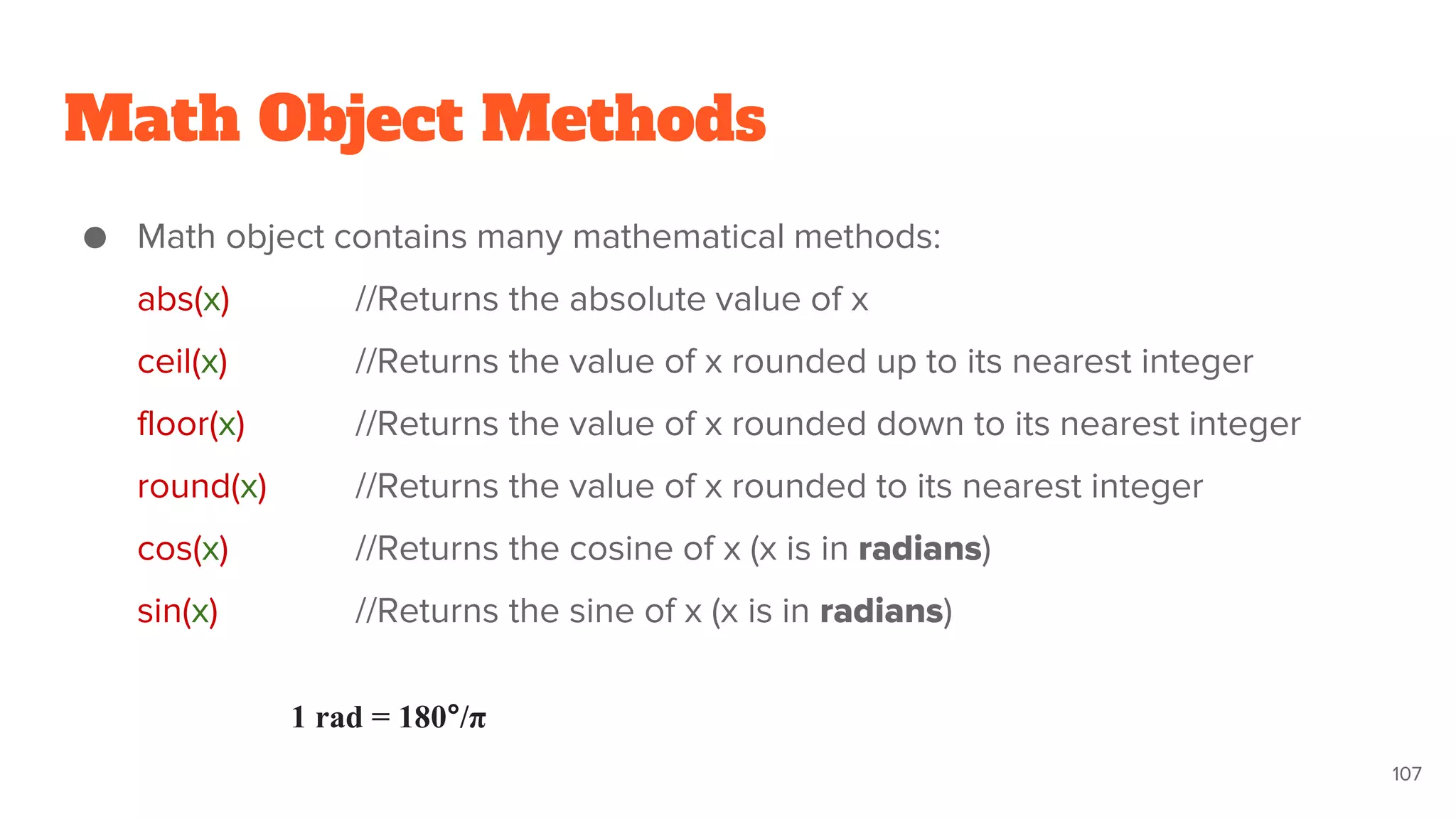 Math Object Methods
● Math object contains many mathematical methods:
abs(x) //Returns the absolute value of x
ceil(x) //Returns the value of x rounded up to its nearest integer
floor(x) //Returns the value of x rounded down to its nearest integer
round(x) //Returns the value of x rounded to its nearest integer
cos(x) //Returns the cosine of x (x is in radians)
sin(x) //Returns the sine of x (x is in radians)
107
1 rad = 180°/π
 