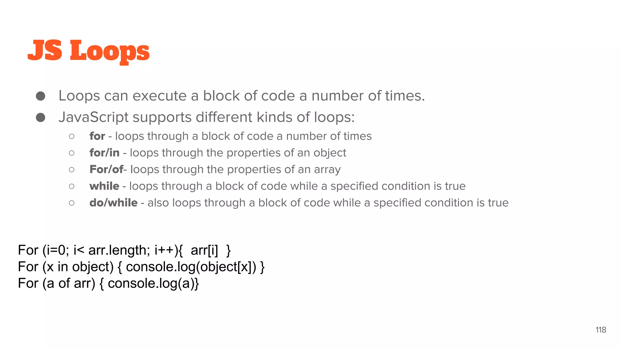 JS Loops
● Loops can execute a block of code a number of times.
● JavaScript supports different kinds of loops:
○ for - loops through a block of code a number of times
○ for/in - loops through the properties of an object
○ For/of- loops through the properties of an array
○ while - loops through a block of code while a specified condition is true
○ do/while - also loops through a block of code while a specified condition is true
118
For (i=0; i< arr.length; i++){ arr[i] }
For (x in object) { console.log(object[x]) }
For (a of arr) { console.log(a)}
 