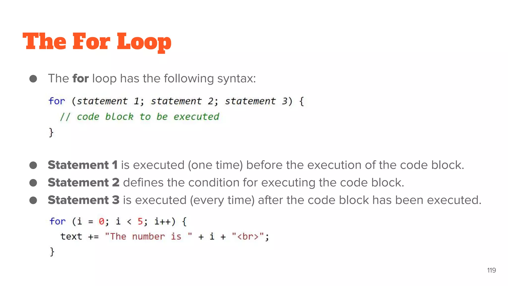 The For Loop
● The for loop has the following syntax:
● Statement 1 is executed (one time) before the execution of the code block.
● Statement 2 defines the condition for executing the code block.
● Statement 3 is executed (every time) after the code block has been executed.
119
 