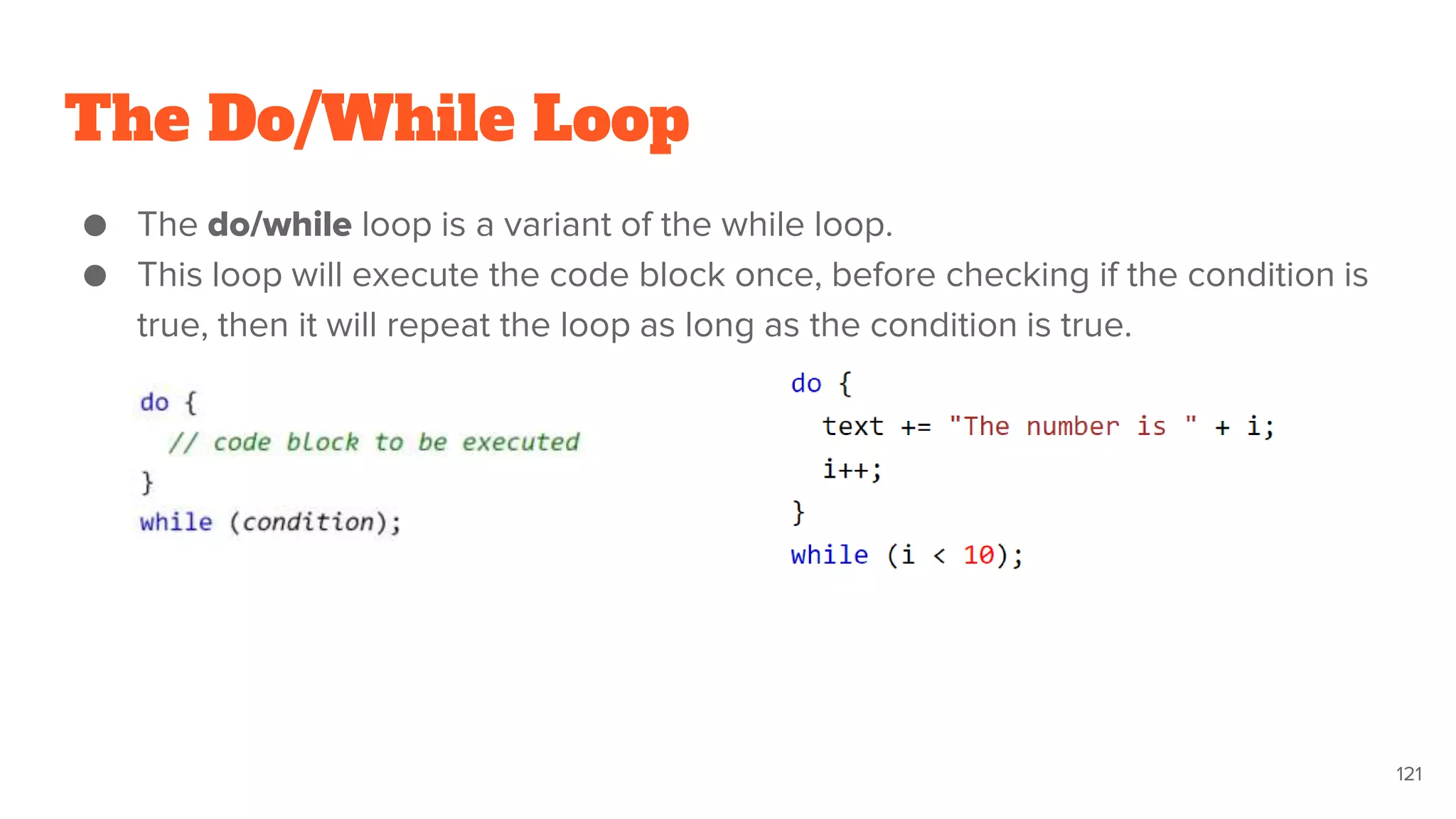 The Do/While Loop
121
● The do/while loop is a variant of the while loop.
● This loop will execute the code block once, before checking if the condition is
true, then it will repeat the loop as long as the condition is true.
 