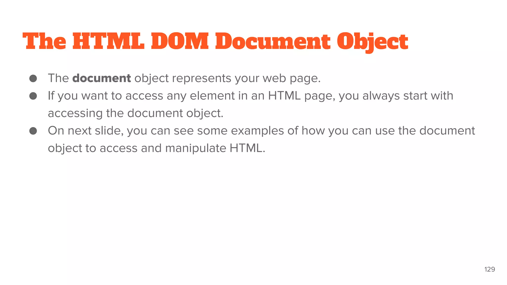 The HTML DOM Document Object
● The document object represents your web page.
● If you want to access any element in an HTML page, you always start with
accessing the document object.
● On next slide, you can see some examples of how you can use the document
object to access and manipulate HTML.
129
 