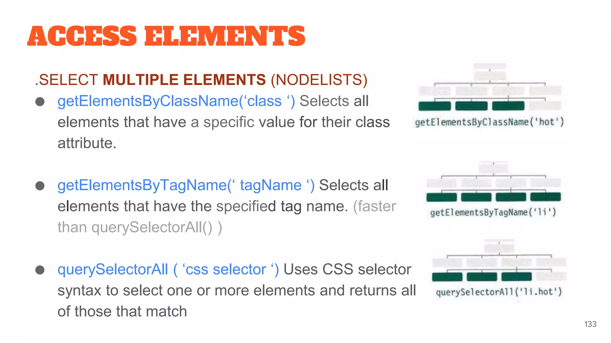 ACCESS ELEMENTS
.SELECT MULTIPLE ELEMENTS (NODELISTS)
● getElementsByClassName(‘class ‘) Selects all
elements that have a specific value for their class
attribute.
● getElementsByTagName(‘ tagName ‘) Selects all
elements that have the specified tag name. (faster
than querySelectorAll() )
● querySelectorAll ( ‘css selector ‘) Uses CSS selector
syntax to select one or more elements and returns all
of those that match
133
 
