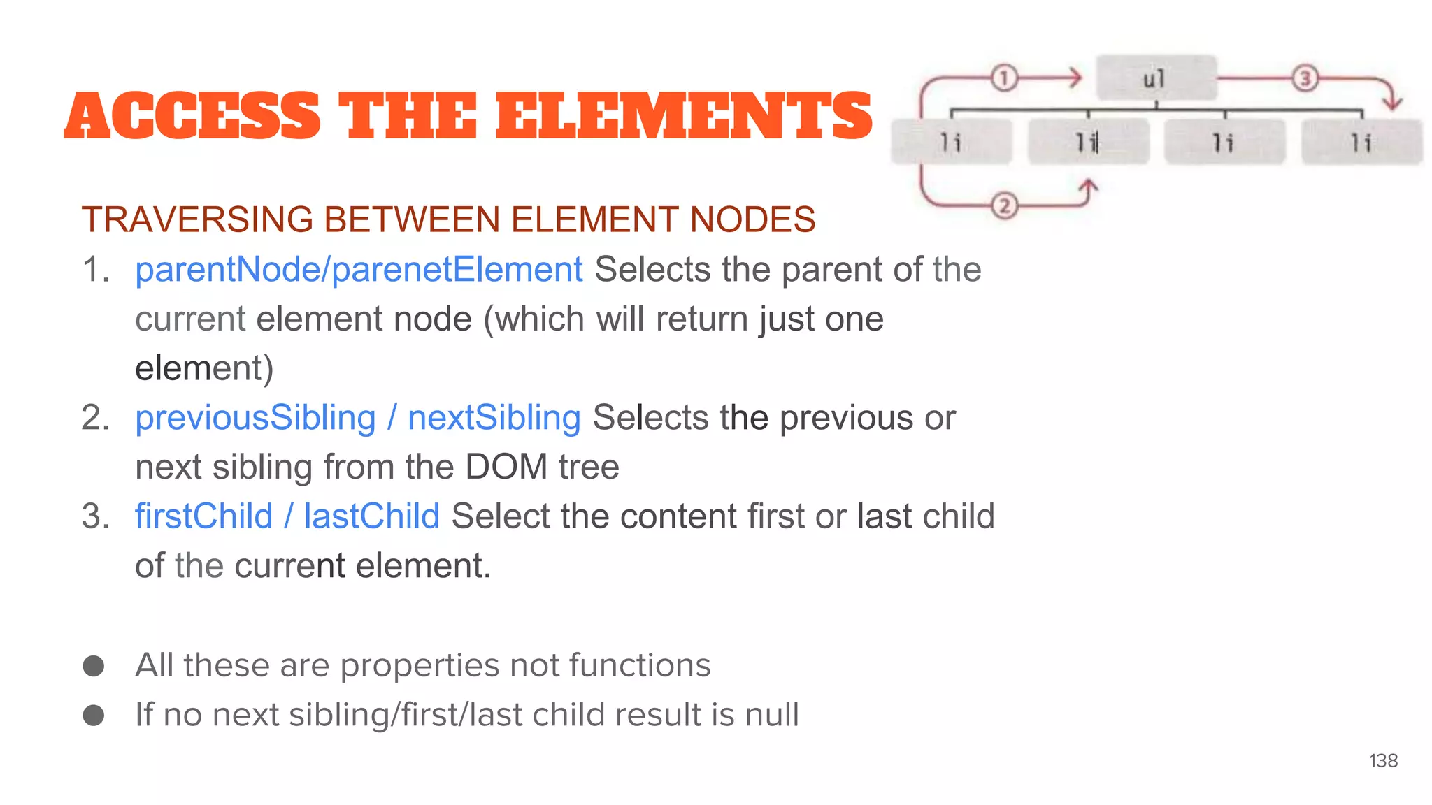 ACCESS THE ELEMENTS
TRAVERSING BETWEEN ELEMENT NODES
1. parentNode/parenetElement Selects the parent of the
current element node (which will return just one
element)
2. previousSibling / nextSibling Selects the previous or
next sibling from the DOM tree
3. firstChild / lastChild Select the content first or last child
of the current element.
● All these are properties not functions
● If no next sibling/first/last child result is null
138
 