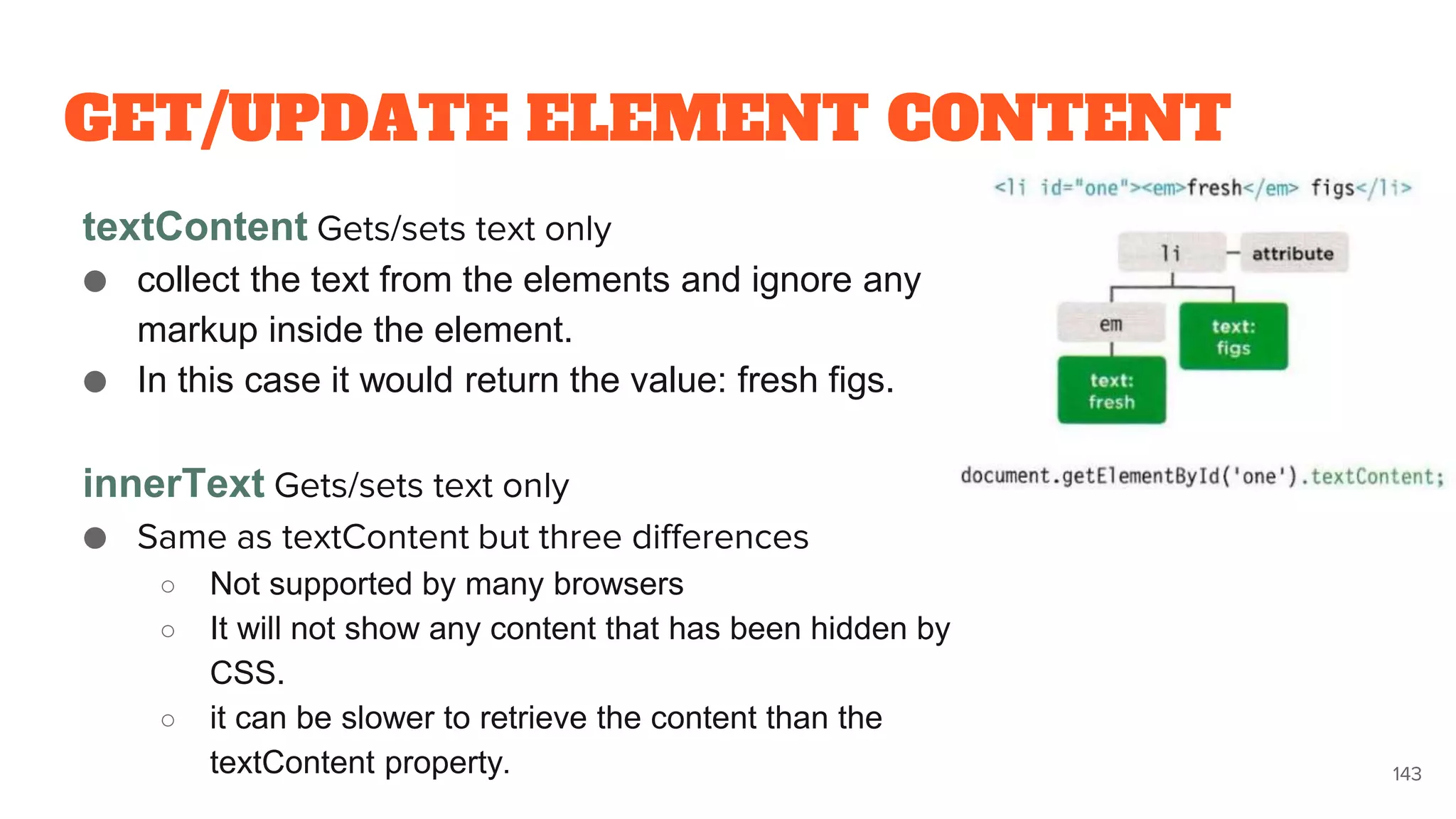 GET/UPDATE ELEMENT CONTENT
textContent Gets/sets text only
● collect the text from the elements and ignore any
markup inside the element.
● In this case it would return the value: fresh figs.
innerText Gets/sets text only
● Same as textContent but three differences
○ Not supported by many browsers
○ It will not show any content that has been hidden by
CSS.
○ it can be slower to retrieve the content than the
textContent property. 143
 