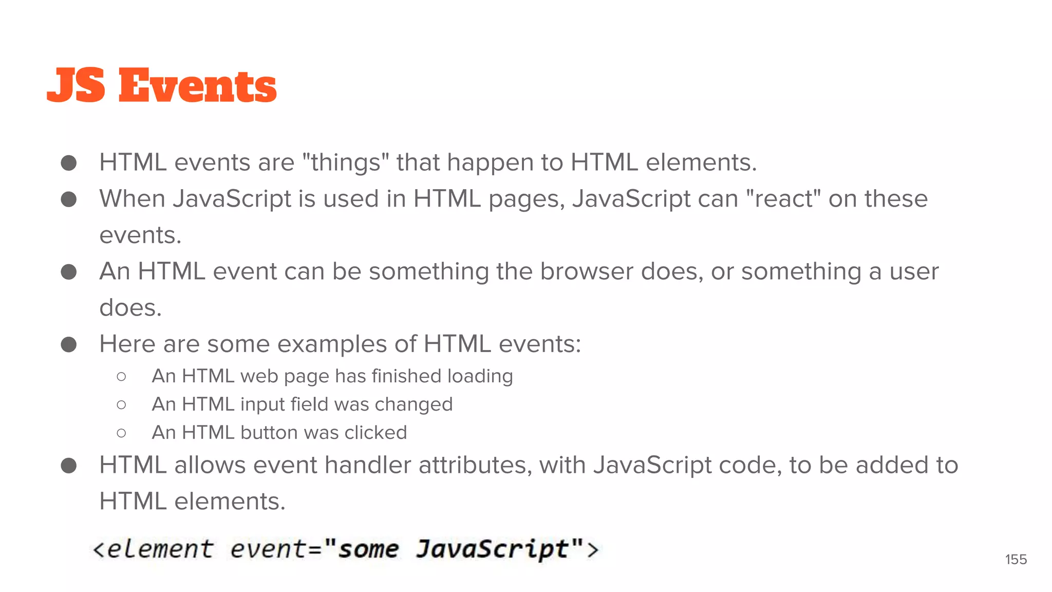 JS Events
● HTML events are "things" that happen to HTML elements.
● When JavaScript is used in HTML pages, JavaScript can "react" on these
events.
● An HTML event can be something the browser does, or something a user
does.
● Here are some examples of HTML events:
○ An HTML web page has finished loading
○ An HTML input field was changed
○ An HTML button was clicked
● HTML allows event handler attributes, with JavaScript code, to be added to
HTML elements.
155
 