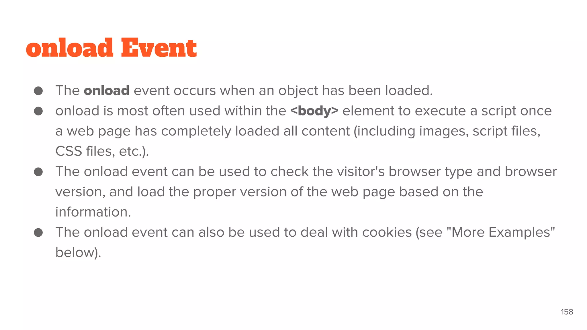 onload Event
● The onload event occurs when an object has been loaded.
● onload is most often used within the <body> element to execute a script once
a web page has completely loaded all content (including images, script files,
CSS files, etc.).
● The onload event can be used to check the visitor's browser type and browser
version, and load the proper version of the web page based on the
information.
● The onload event can also be used to deal with cookies (see "More Examples"
below).
158
 