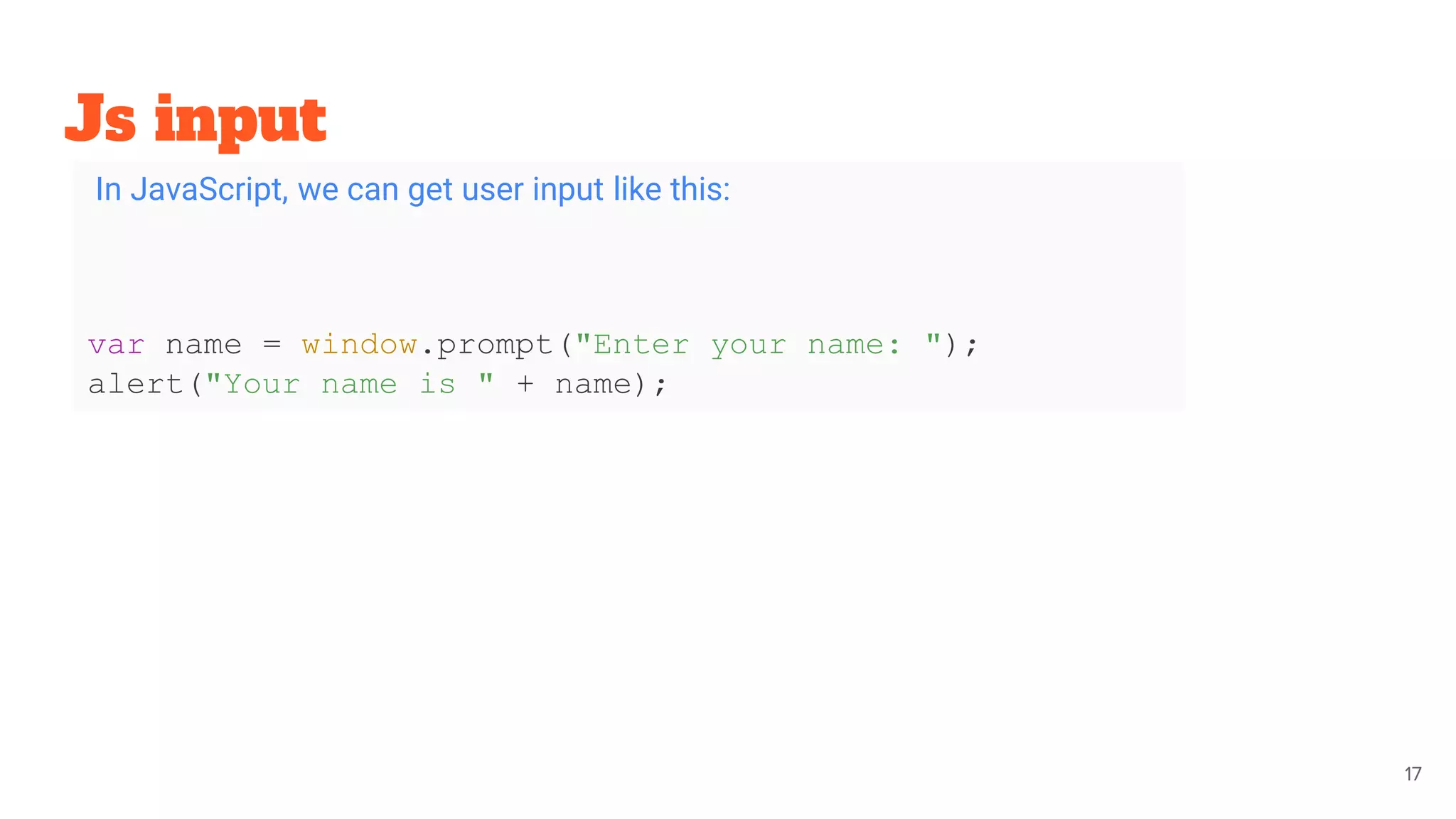 Js input
17
In JavaScript, we can get user input like this:
var name = window.prompt("Enter your name: ");
alert("Your name is " + name);
 
