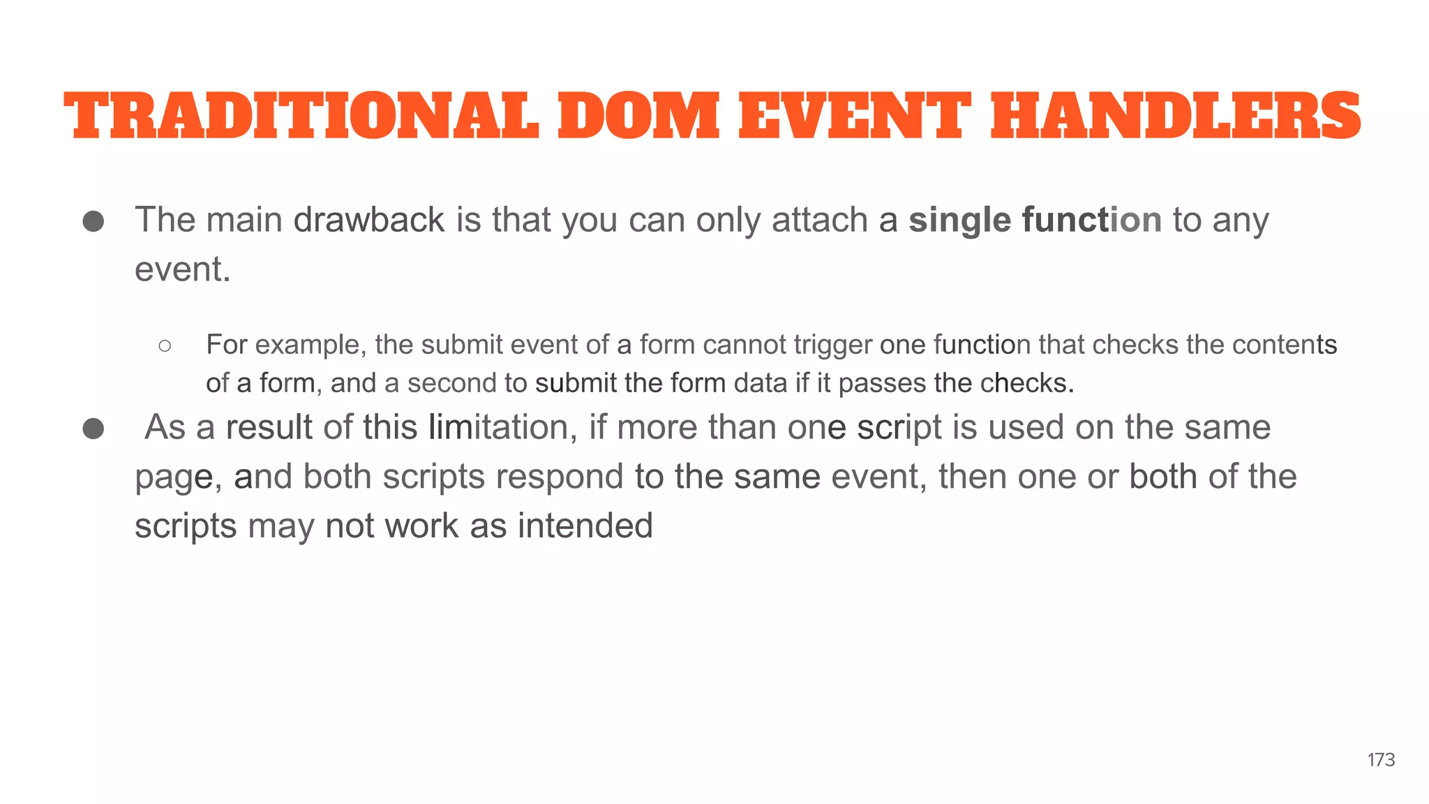 TRADITIONAL DOM EVENT HANDLERS
● The main drawback is that you can only attach a single function to any
event.
○ For example, the submit event of a form cannot trigger one function that checks the contents
of a form, and a second to submit the form data if it passes the checks.
● As a result of this limitation, if more than one script is used on the same
page, and both scripts respond to the same event, then one or both of the
scripts may not work as intended
173
 