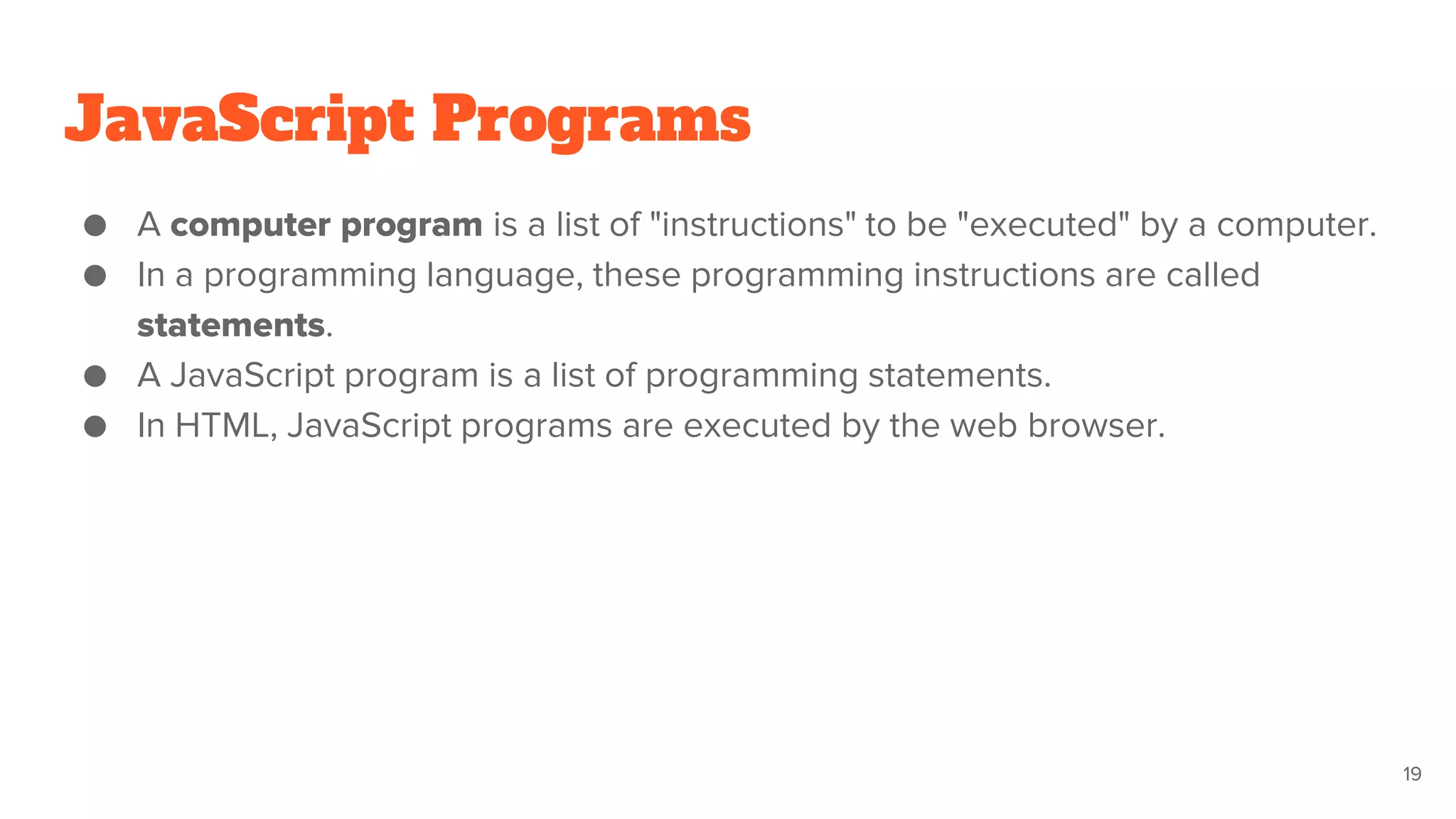 JavaScript Programs
● A computer program is a list of "instructions" to be "executed" by a computer.
● In a programming language, these programming instructions are called
statements.
● A JavaScript program is a list of programming statements.
● In HTML, JavaScript programs are executed by the web browser.
19
 