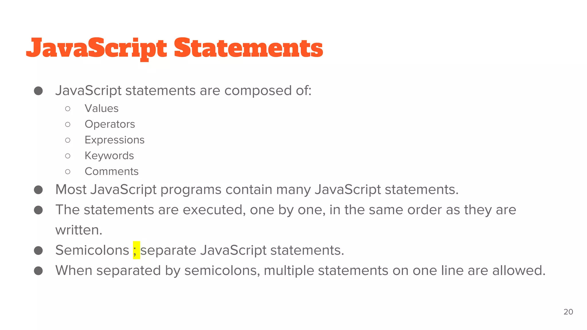 JavaScript Statements
● JavaScript statements are composed of:
○ Values
○ Operators
○ Expressions
○ Keywords
○ Comments
● Most JavaScript programs contain many JavaScript statements.
● The statements are executed, one by one, in the same order as they are
written.
● Semicolons ; separate JavaScript statements.
● When separated by semicolons, multiple statements on one line are allowed.
20
 