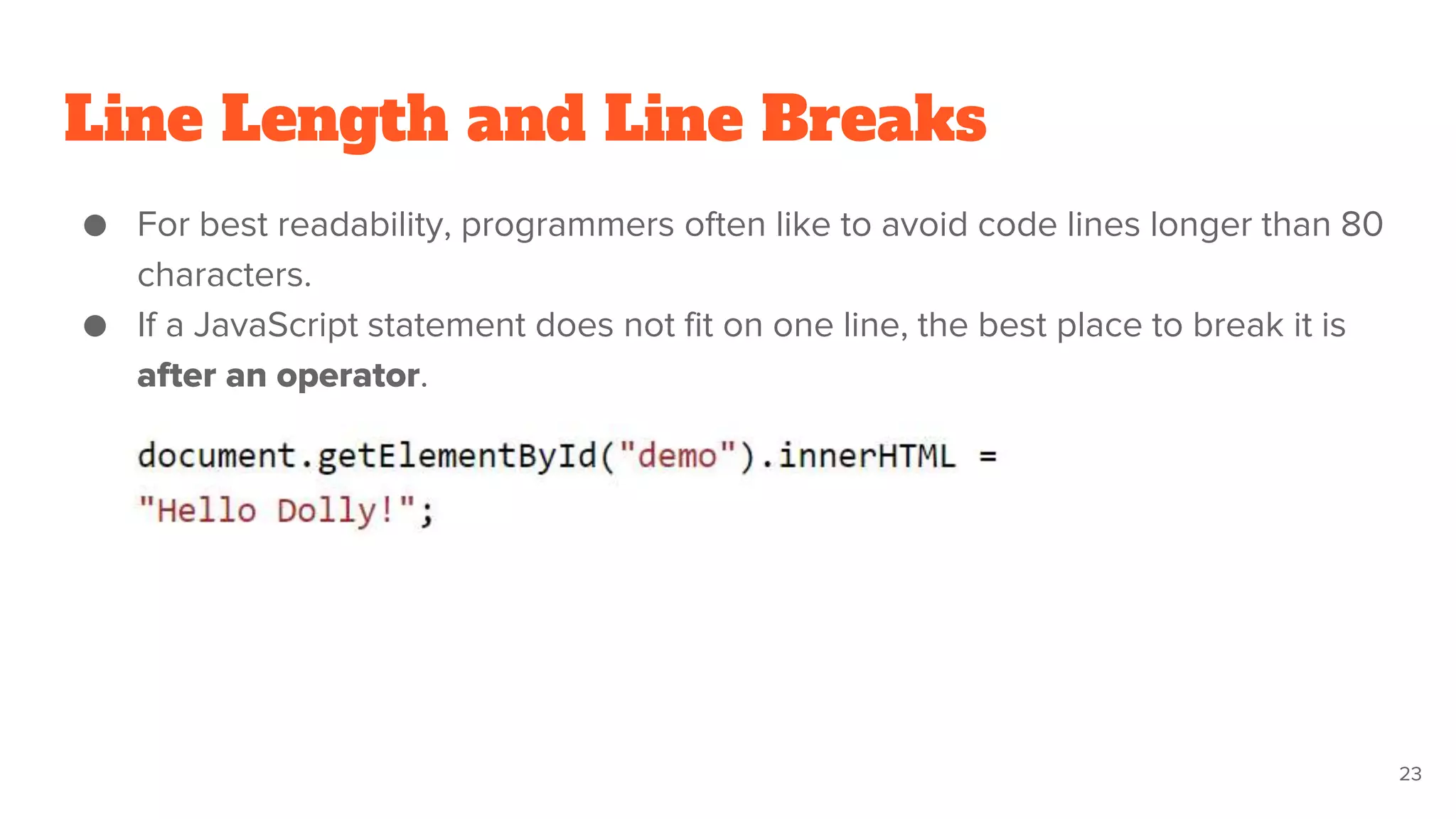 Line Length and Line Breaks
● For best readability, programmers often like to avoid code lines longer than 80
characters.
● If a JavaScript statement does not fit on one line, the best place to break it is
after an operator.
23
 