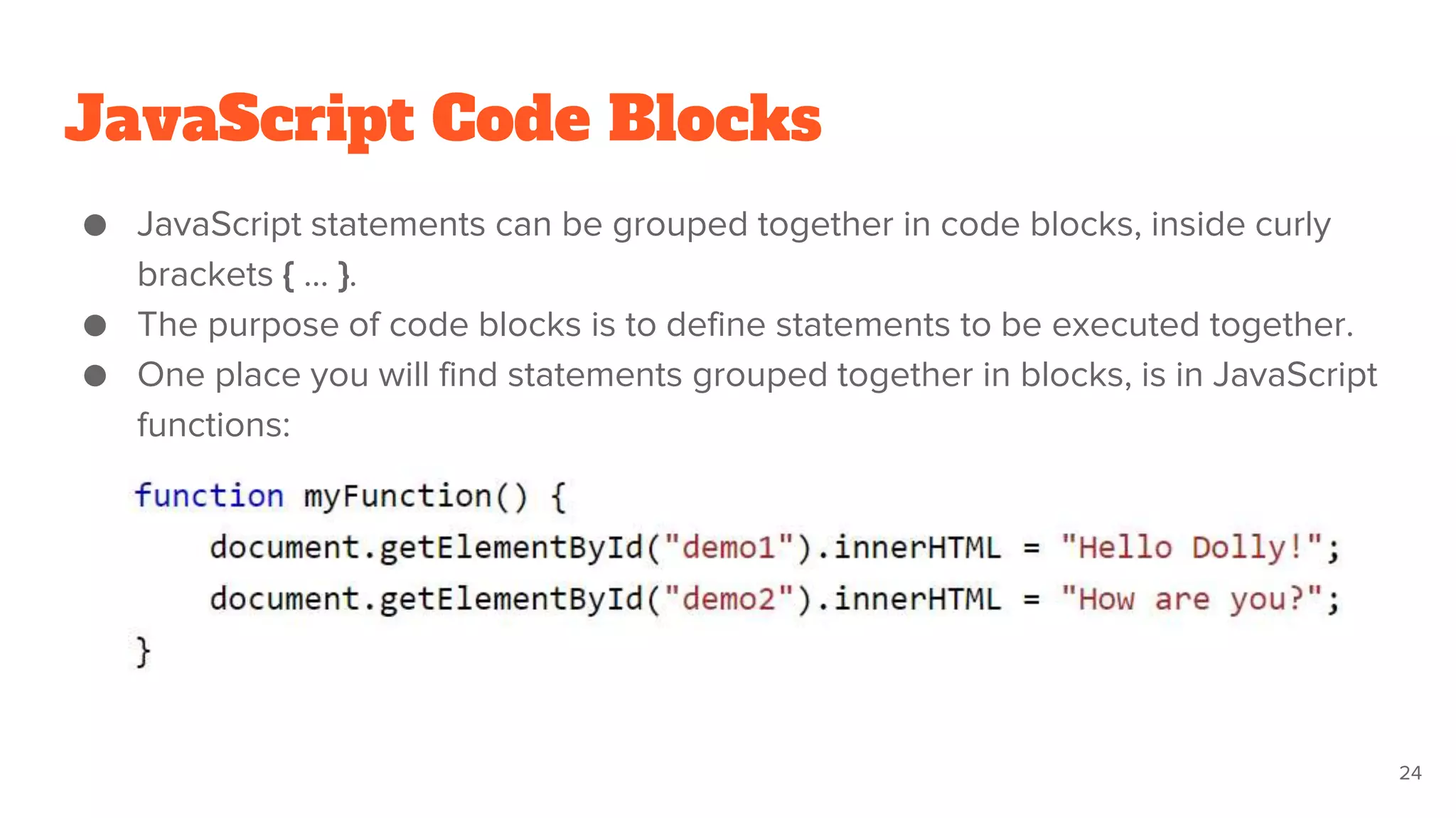 JavaScript Code Blocks
● JavaScript statements can be grouped together in code blocks, inside curly
brackets { … }.
● The purpose of code blocks is to define statements to be executed together.
● One place you will find statements grouped together in blocks, is in JavaScript
functions:
24
 