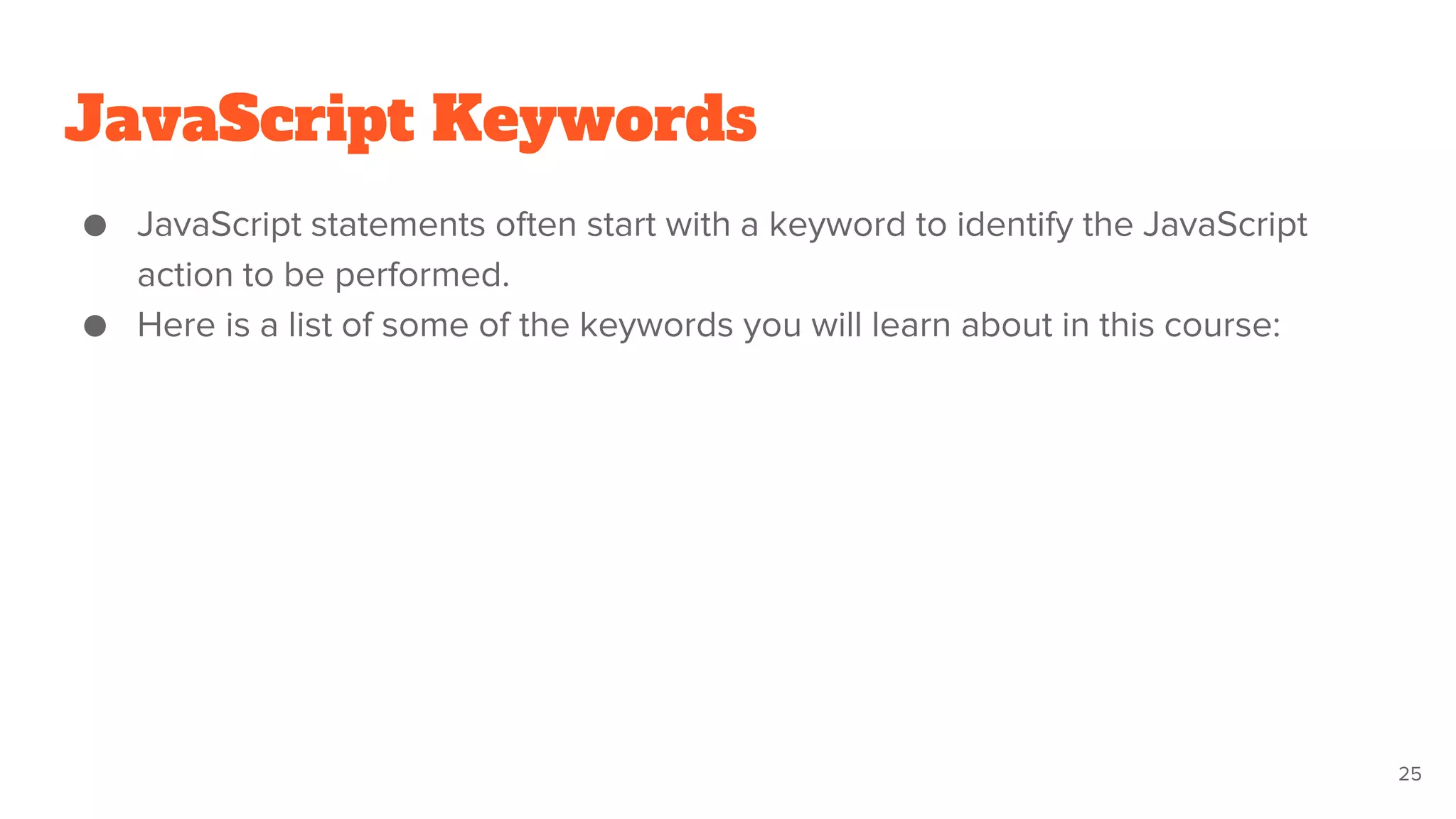 JavaScript Keywords
● JavaScript statements often start with a keyword to identify the JavaScript
action to be performed.
● Here is a list of some of the keywords you will learn about in this course:
25
 