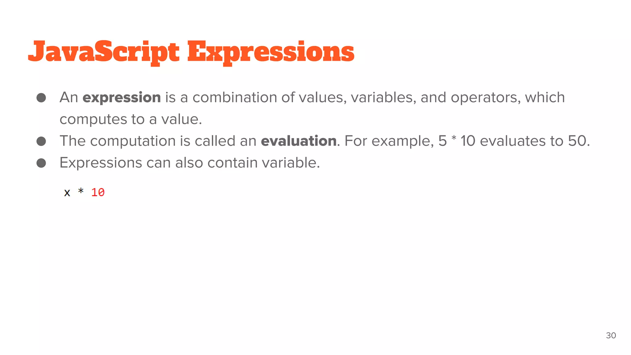 JavaScript Expressions
● An expression is a combination of values, variables, and operators, which
computes to a value.
● The computation is called an evaluation. For example, 5 * 10 evaluates to 50.
● Expressions can also contain variable.
30
 