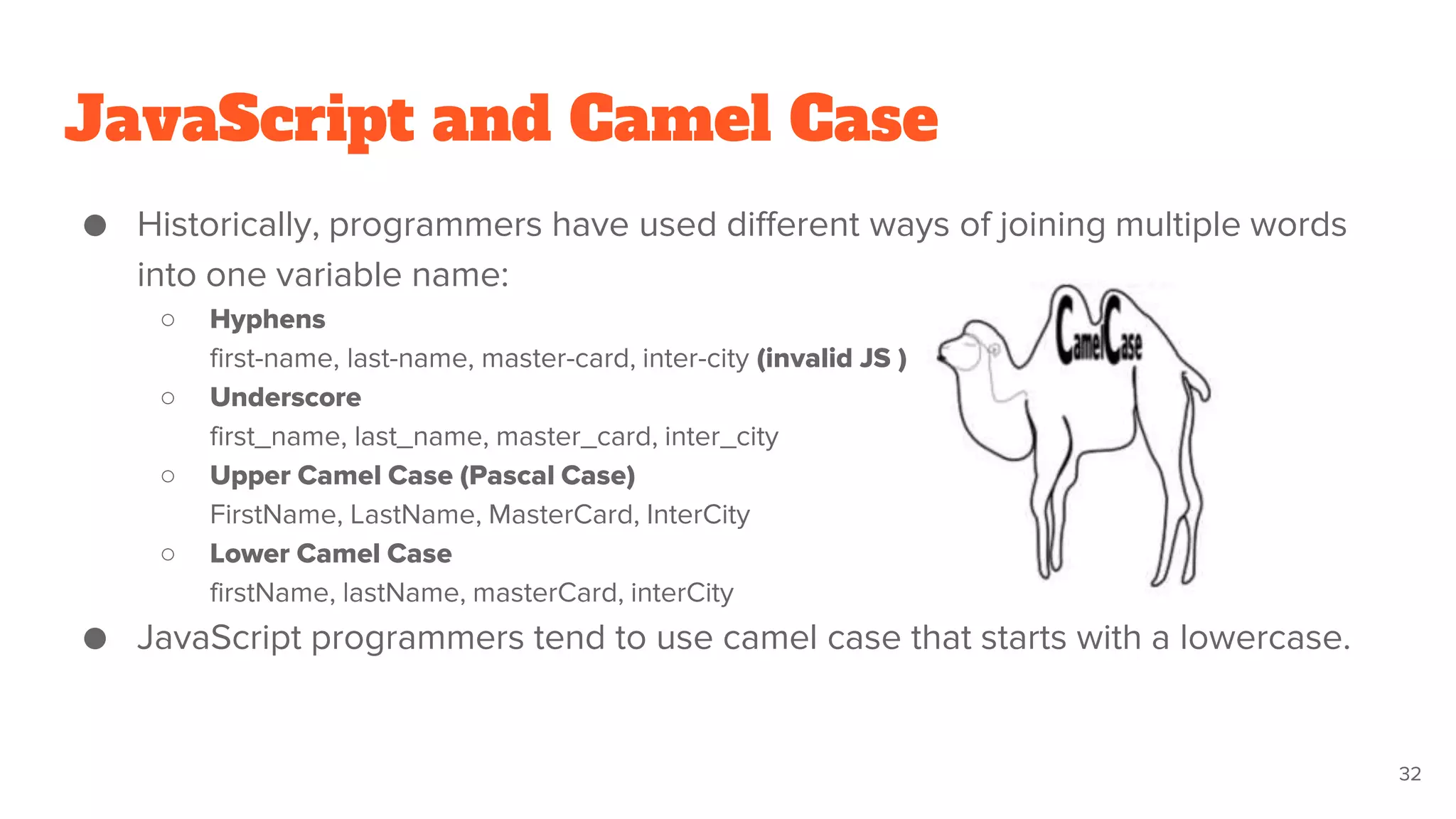 JavaScript and Camel Case
● Historically, programmers have used different ways of joining multiple words
into one variable name:
○ Hyphens
first-name, last-name, master-card, inter-city (invalid JS )
○ Underscore
first_name, last_name, master_card, inter_city
○ Upper Camel Case (Pascal Case)
FirstName, LastName, MasterCard, InterCity
○ Lower Camel Case
firstName, lastName, masterCard, interCity
● JavaScript programmers tend to use camel case that starts with a lowercase.
32
 