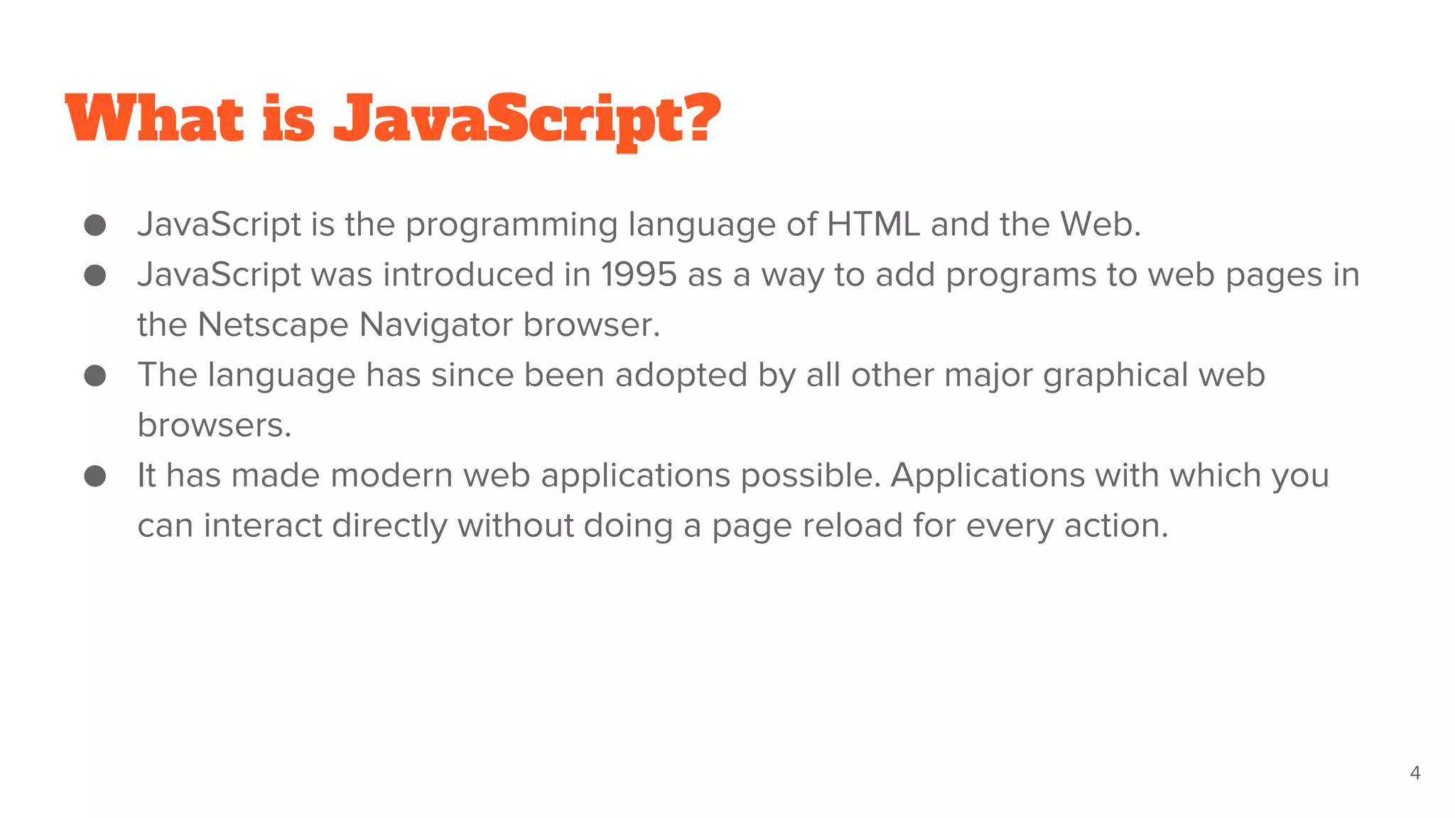 What is JavaScript?
● JavaScript is the programming language of HTML and the Web.
● JavaScript was introduced in 1995 as a way to add programs to web pages in
the Netscape Navigator browser.
● The language has since been adopted by all other major graphical web
browsers.
● It has made modern web applications possible. Applications with which you
can interact directly without doing a page reload for every action.
4
 