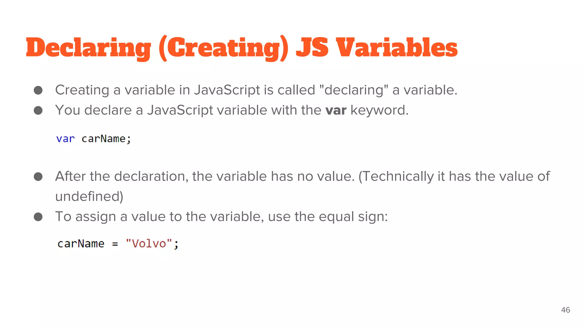 Declaring (Creating) JS Variables
● Creating a variable in JavaScript is called "declaring" a variable.
● You declare a JavaScript variable with the var keyword.
● After the declaration, the variable has no value. (Technically it has the value of
undefined)
● To assign a value to the variable, use the equal sign:
46
 