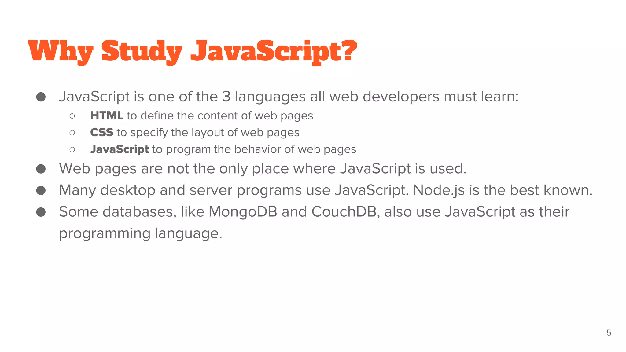 Why Study JavaScript?
● JavaScript is one of the 3 languages all web developers must learn:
○ HTML to define the content of web pages
○ CSS to specify the layout of web pages
○ JavaScript to program the behavior of web pages
● Web pages are not the only place where JavaScript is used.
● Many desktop and server programs use JavaScript. Node.js is the best known.
● Some databases, like MongoDB and CouchDB, also use JavaScript as their
programming language.
5
 