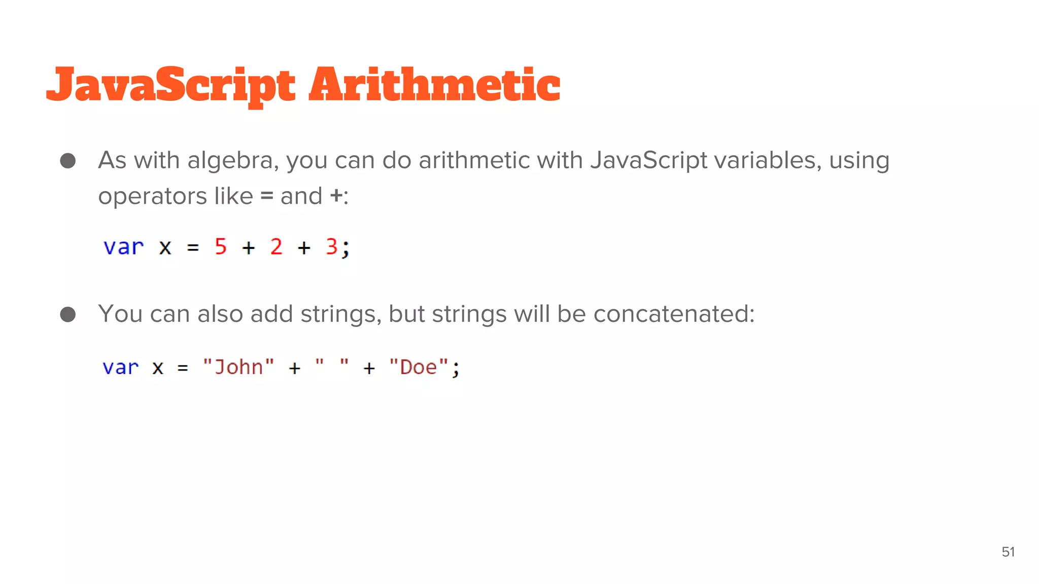 JavaScript Arithmetic
● As with algebra, you can do arithmetic with JavaScript variables, using
operators like = and +:
● You can also add strings, but strings will be concatenated:
51
 