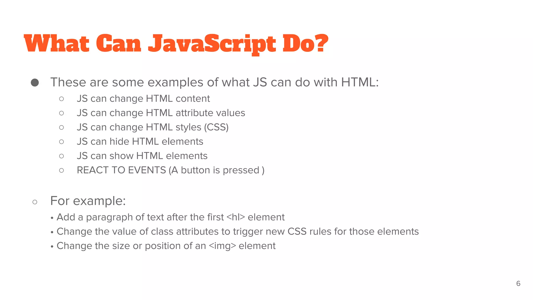 What Can JavaScript Do?
● These are some examples of what JS can do with HTML:
○ JS can change HTML content
○ JS can change HTML attribute values
○ JS can change HTML styles (CSS)
○ JS can hide HTML elements
○ JS can show HTML elements
○ REACT TO EVENTS (A button is pressed )
○ For example:
• Add a paragraph of text after the first <hl> element
• Change the value of class attributes to trigger new CSS rules for those elements
• Change the size or position of an <img> element
6
 
