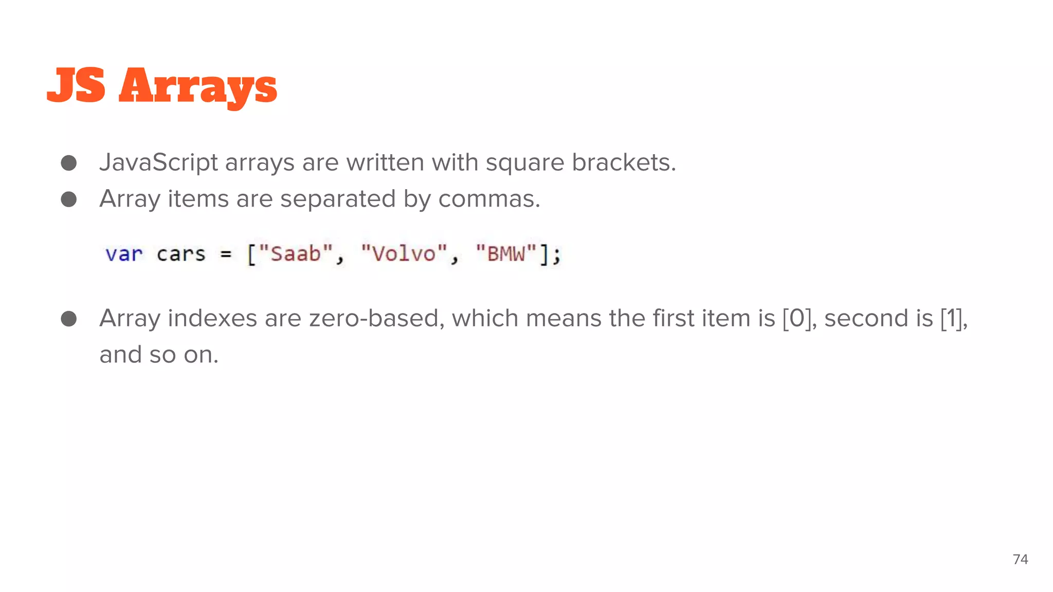 JS Arrays
● JavaScript arrays are written with square brackets.
● Array items are separated by commas.
● Array indexes are zero-based, which means the first item is [0], second is [1],
and so on.
74
 