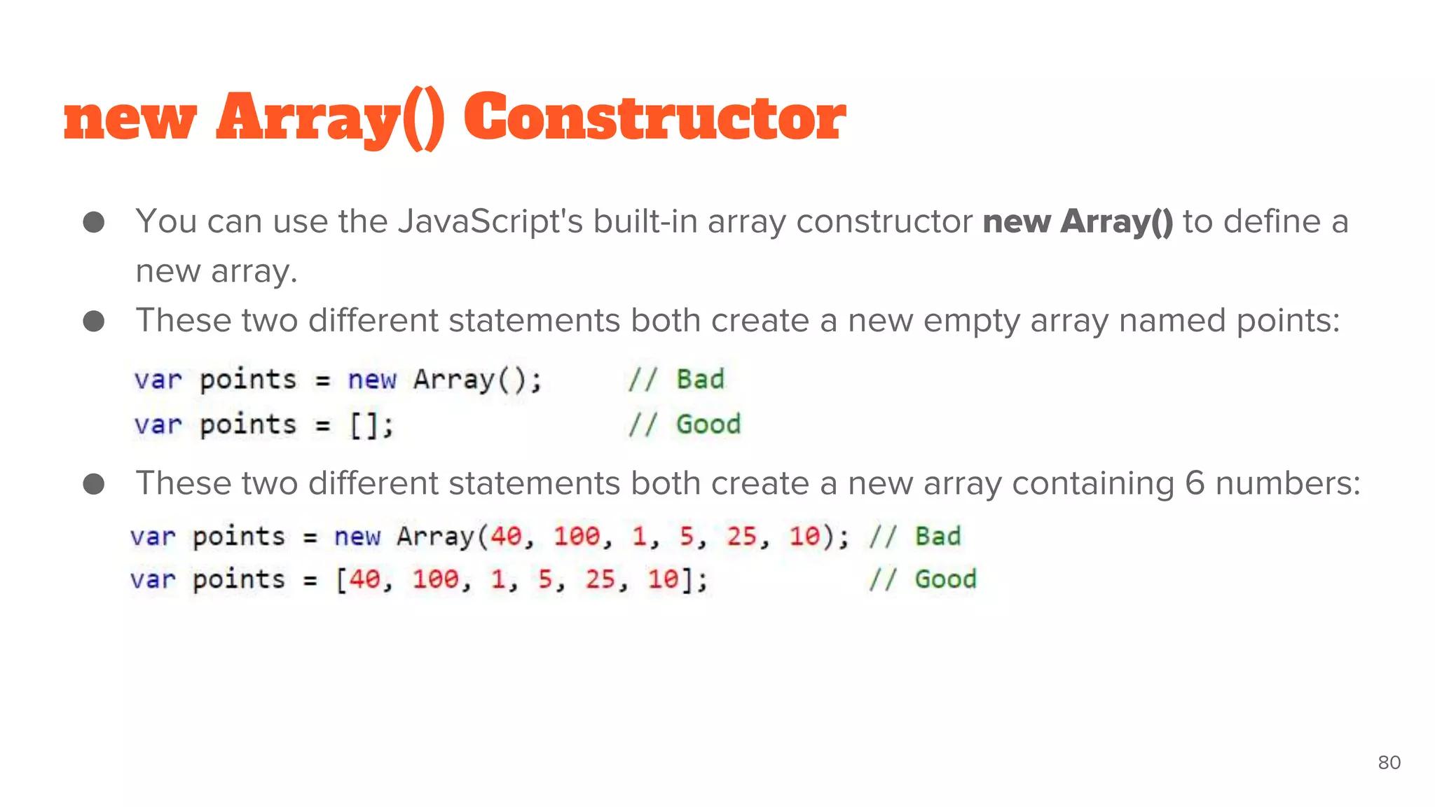 new Array() Constructor
● You can use the JavaScript's built-in array constructor new Array() to define a
new array.
● These two different statements both create a new empty array named points:
● These two different statements both create a new array containing 6 numbers:
80
 