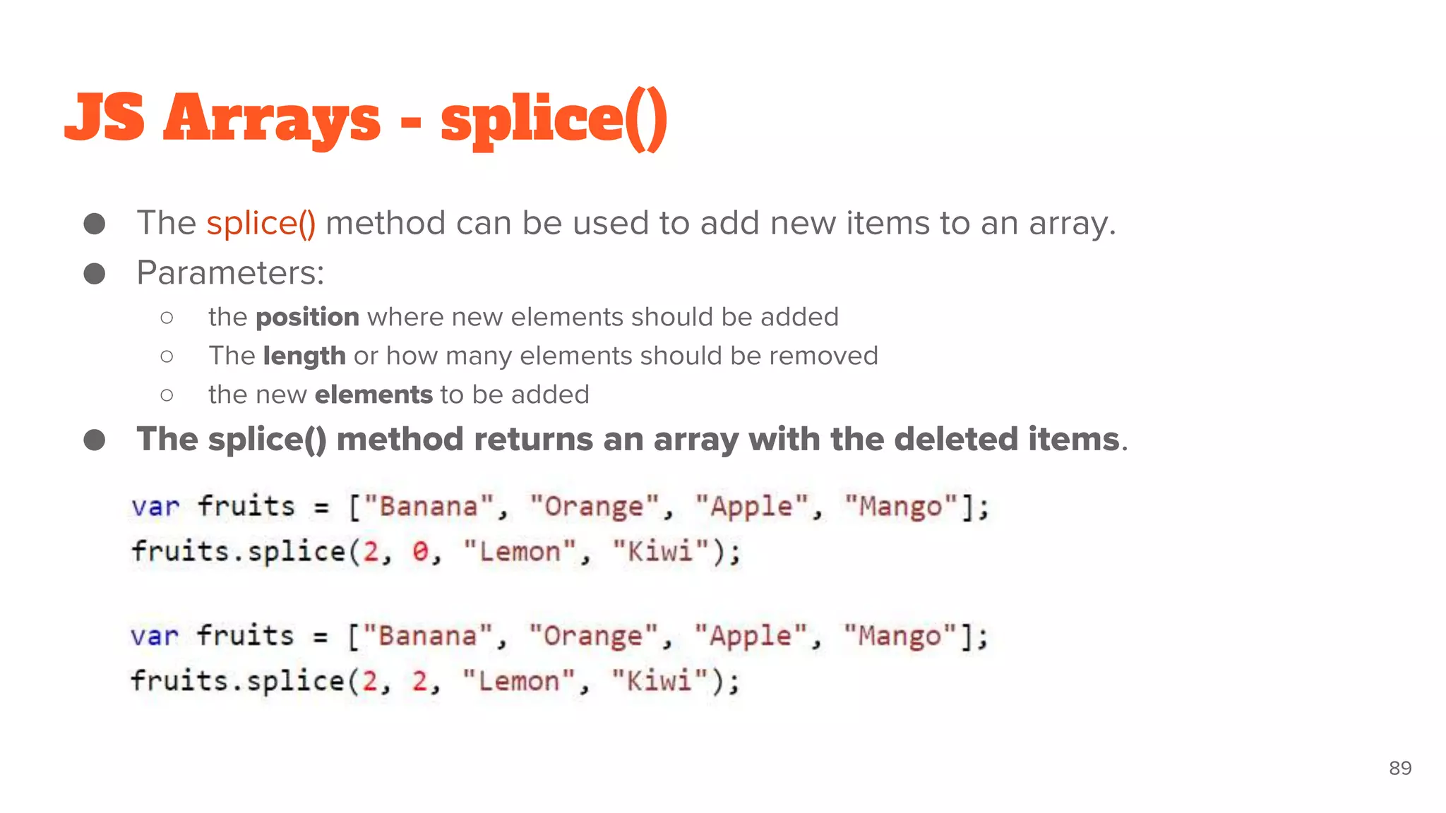JS Arrays - splice()
● The splice() method can be used to add new items to an array.
● Parameters:
○ the position where new elements should be added
○ The length or how many elements should be removed
○ the new elements to be added
● The splice() method returns an array with the deleted items.
89
 