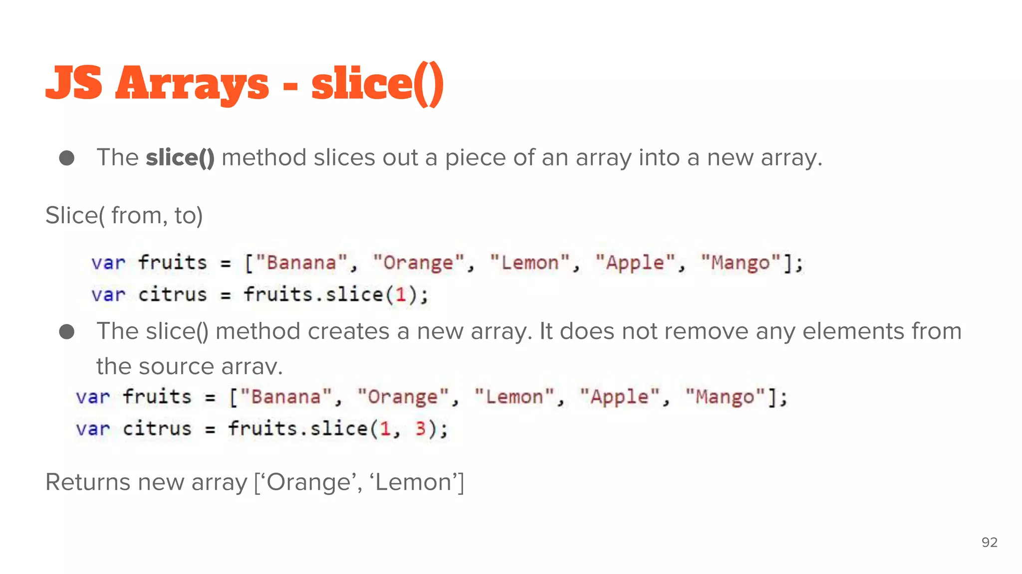 JS Arrays - slice()
● The slice() method slices out a piece of an array into a new array.
Slice( from, to)
● The slice() method creates a new array. It does not remove any elements from
the source array.
Returns new array [‘Orange’, ‘Lemon’]
92
 