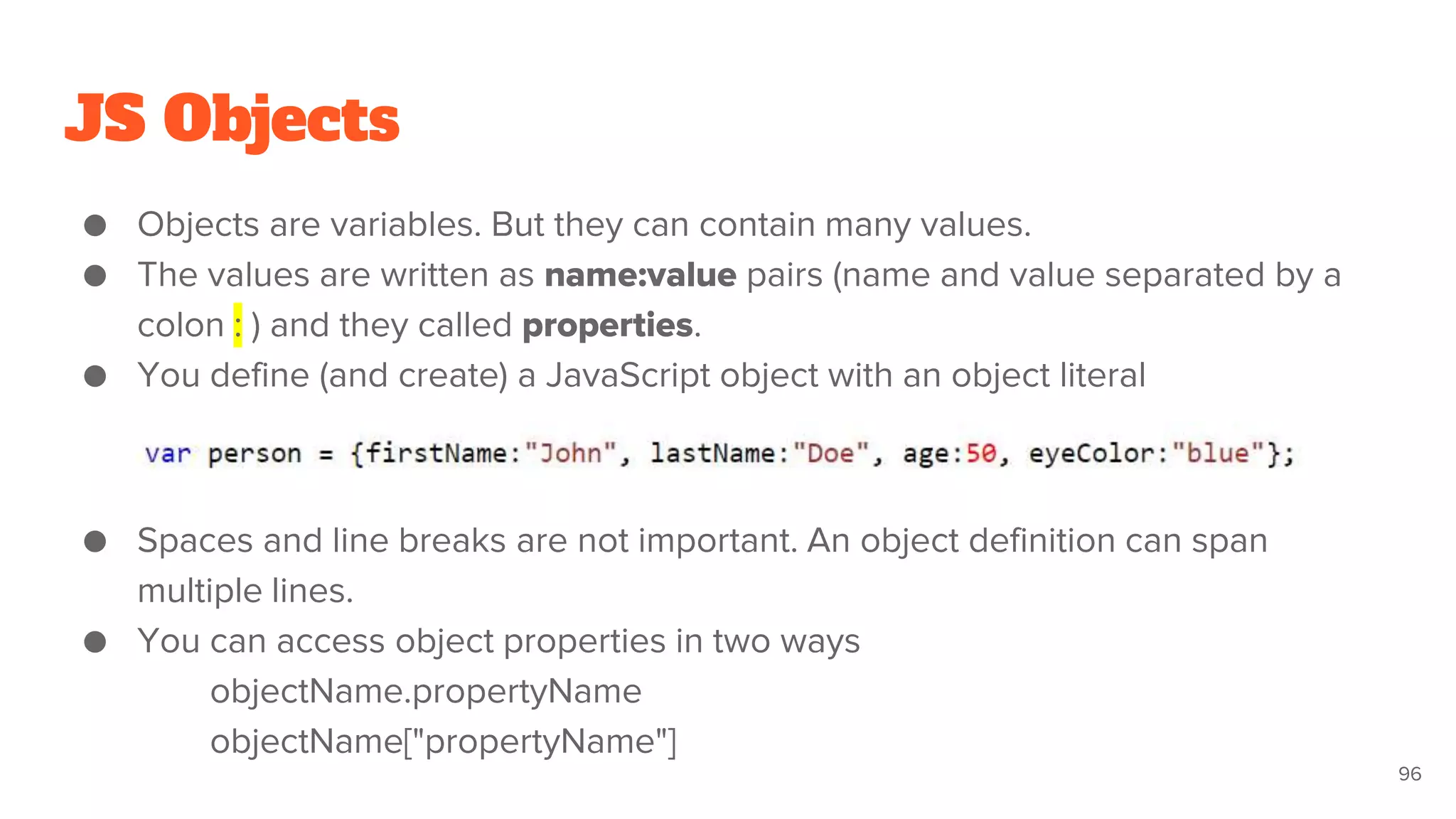 JS Objects
● Objects are variables. But they can contain many values.
● The values are written as name:value pairs (name and value separated by a
colon : ) and they called properties.
● You define (and create) a JavaScript object with an object literal
● Spaces and line breaks are not important. An object definition can span
multiple lines.
● You can access object properties in two ways
objectName.propertyName
objectName["propertyName"]
96
 