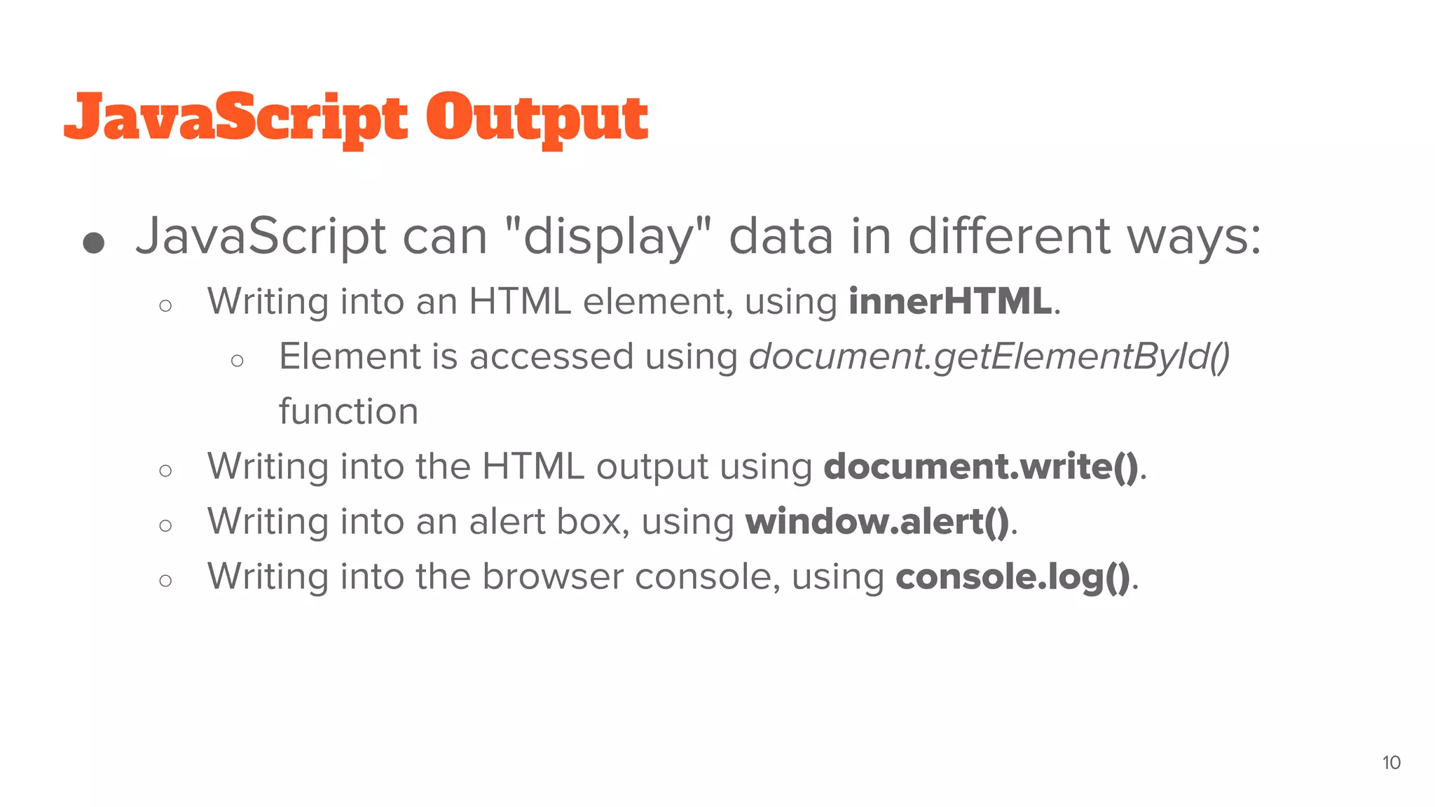 JavaScript Output
● JavaScript can "display" data in different ways:
○ Writing into an HTML element, using innerHTML.
○ Element is accessed using document.getElementById()
function
○ Writing into the HTML output using document.write().
○ Writing into an alert box, using window.alert().
○ Writing into the browser console, using console.log().
10
 