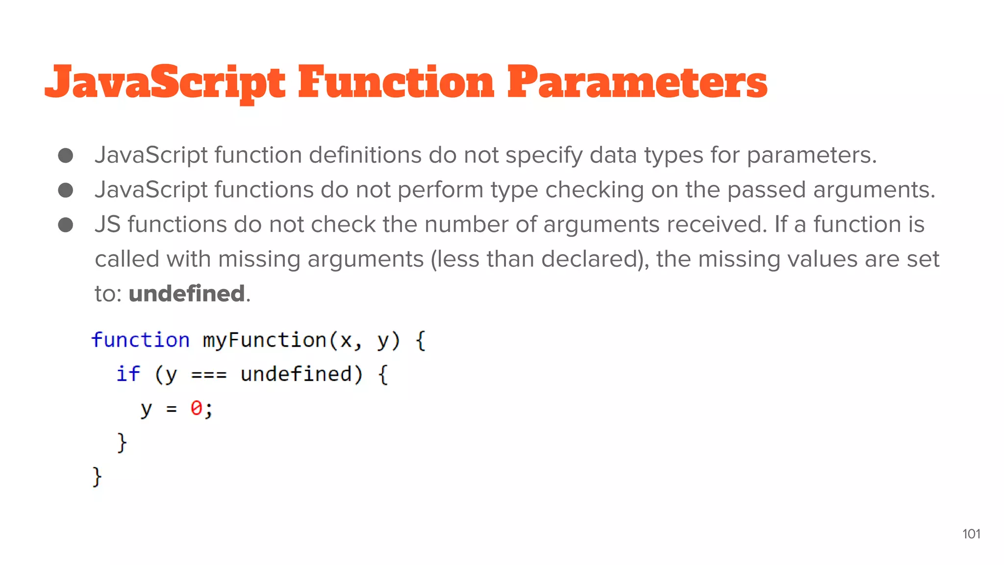 JavaScript Function Parameters
● JavaScript function definitions do not specify data types for parameters.
● JavaScript functions do not perform type checking on the passed arguments.
● JS functions do not check the number of arguments received. If a function is
called with missing arguments (less than declared), the missing values are set
to: undefined.
101
 