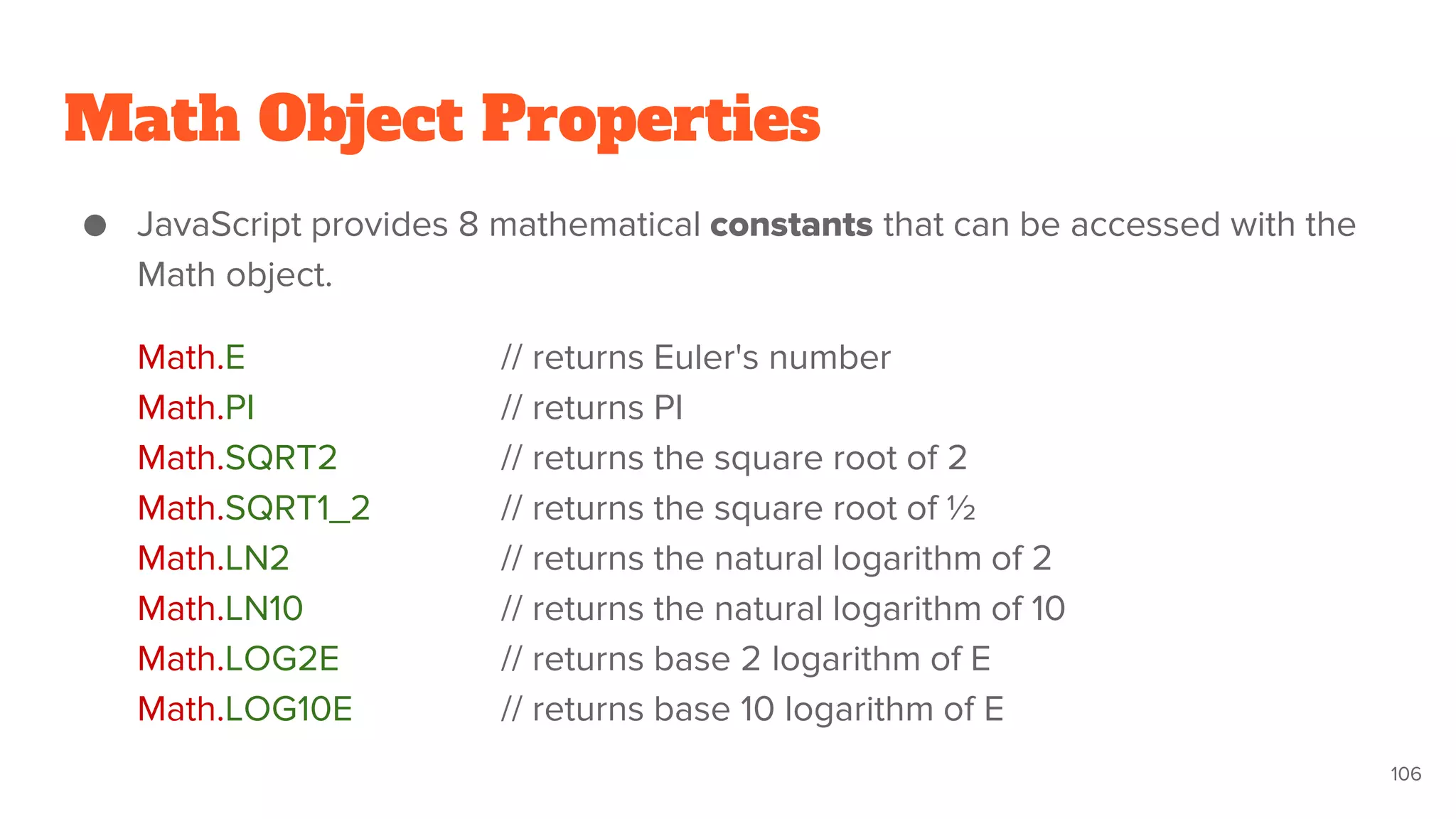 Math Object Properties
● JavaScript provides 8 mathematical constants that can be accessed with the
Math object.
Math.E // returns Euler's number
Math.PI // returns PI
Math.SQRT2 // returns the square root of 2
Math.SQRT1_2 // returns the square root of ½
Math.LN2 // returns the natural logarithm of 2
Math.LN10 // returns the natural logarithm of 10
Math.LOG2E // returns base 2 logarithm of E
Math.LOG10E // returns base 10 logarithm of E
106
 