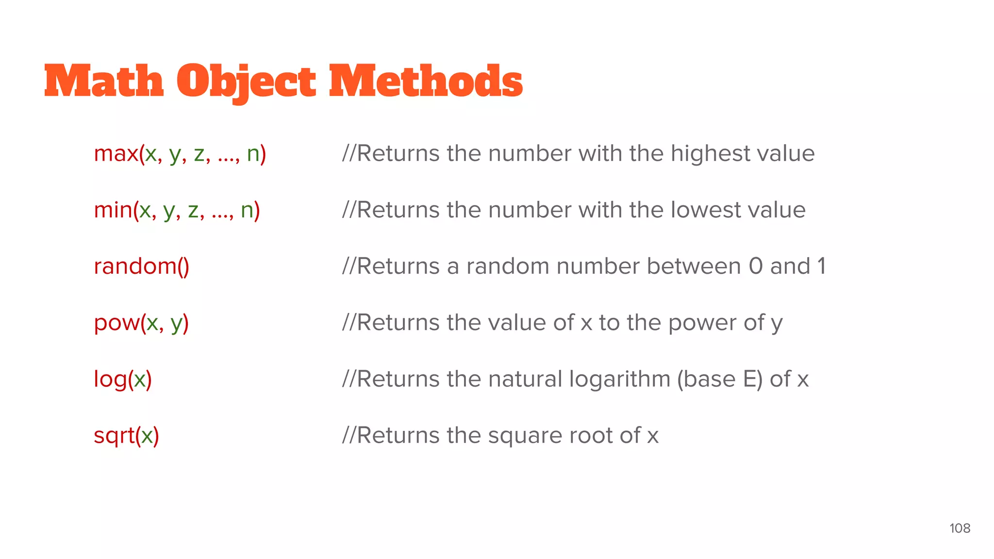 max(x, y, z, ..., n) //Returns the number with the highest value
min(x, y, z, ..., n) //Returns the number with the lowest value
random() //Returns a random number between 0 and 1
pow(x, y) //Returns the value of x to the power of y
log(x) //Returns the natural logarithm (base E) of x
sqrt(x) //Returns the square root of x
Math Object Methods
108
 