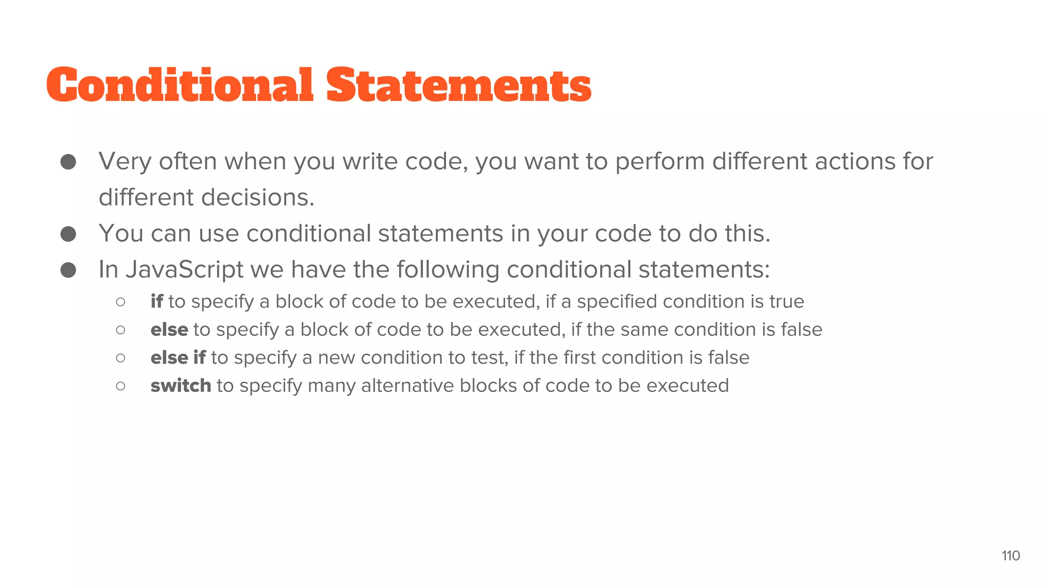 Conditional Statements
● Very often when you write code, you want to perform different actions for
different decisions.
● You can use conditional statements in your code to do this.
● In JavaScript we have the following conditional statements:
○ if to specify a block of code to be executed, if a specified condition is true
○ else to specify a block of code to be executed, if the same condition is false
○ else if to specify a new condition to test, if the first condition is false
○ switch to specify many alternative blocks of code to be executed
110
 