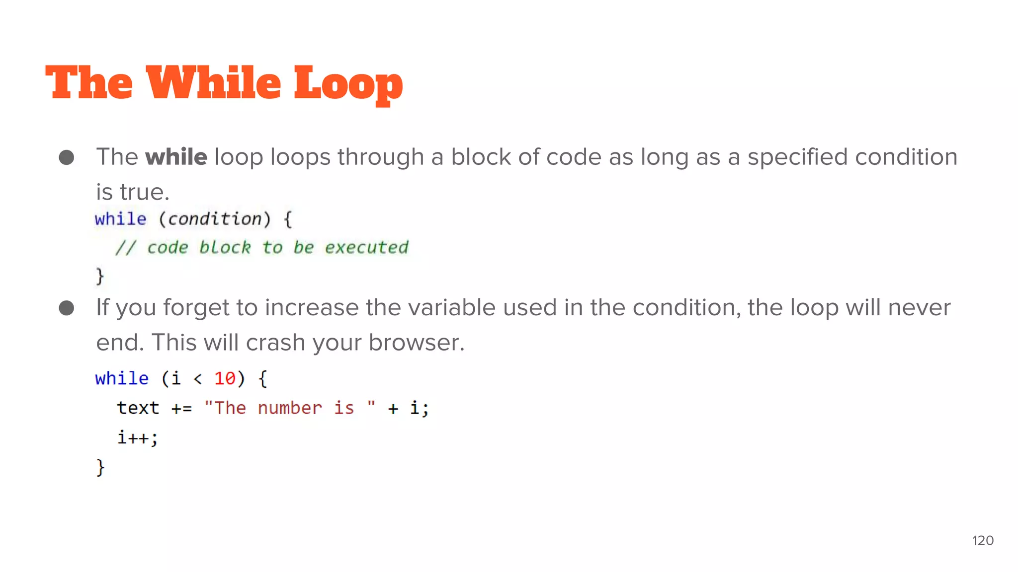 The While Loop
● The while loop loops through a block of code as long as a specified condition
is true.
● If you forget to increase the variable used in the condition, the loop will never
end. This will crash your browser.
120
 
