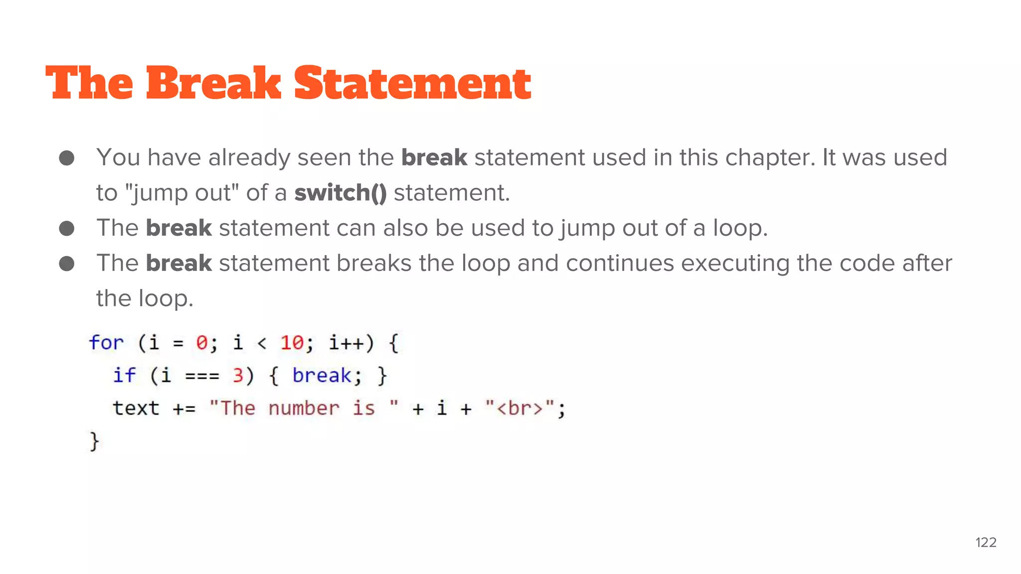 The Break Statement
● You have already seen the break statement used in this chapter. It was used
to "jump out" of a switch() statement.
● The break statement can also be used to jump out of a loop.
● The break statement breaks the loop and continues executing the code after
the loop.
122
 