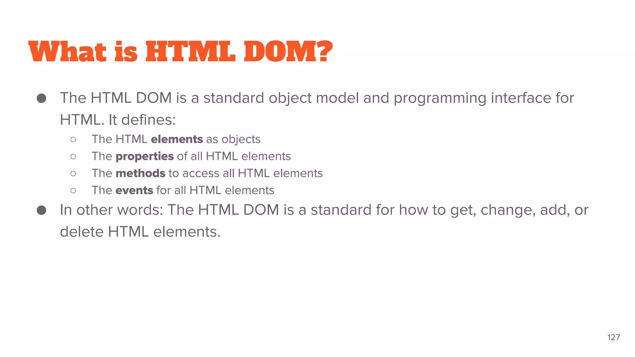 What is HTML DOM?
● The HTML DOM is a standard object model and programming interface for
HTML. It defines:
○ The HTML elements as objects
○ The properties of all HTML elements
○ The methods to access all HTML elements
○ The events for all HTML elements
● In other words: The HTML DOM is a standard for how to get, change, add, or
delete HTML elements.
127
 