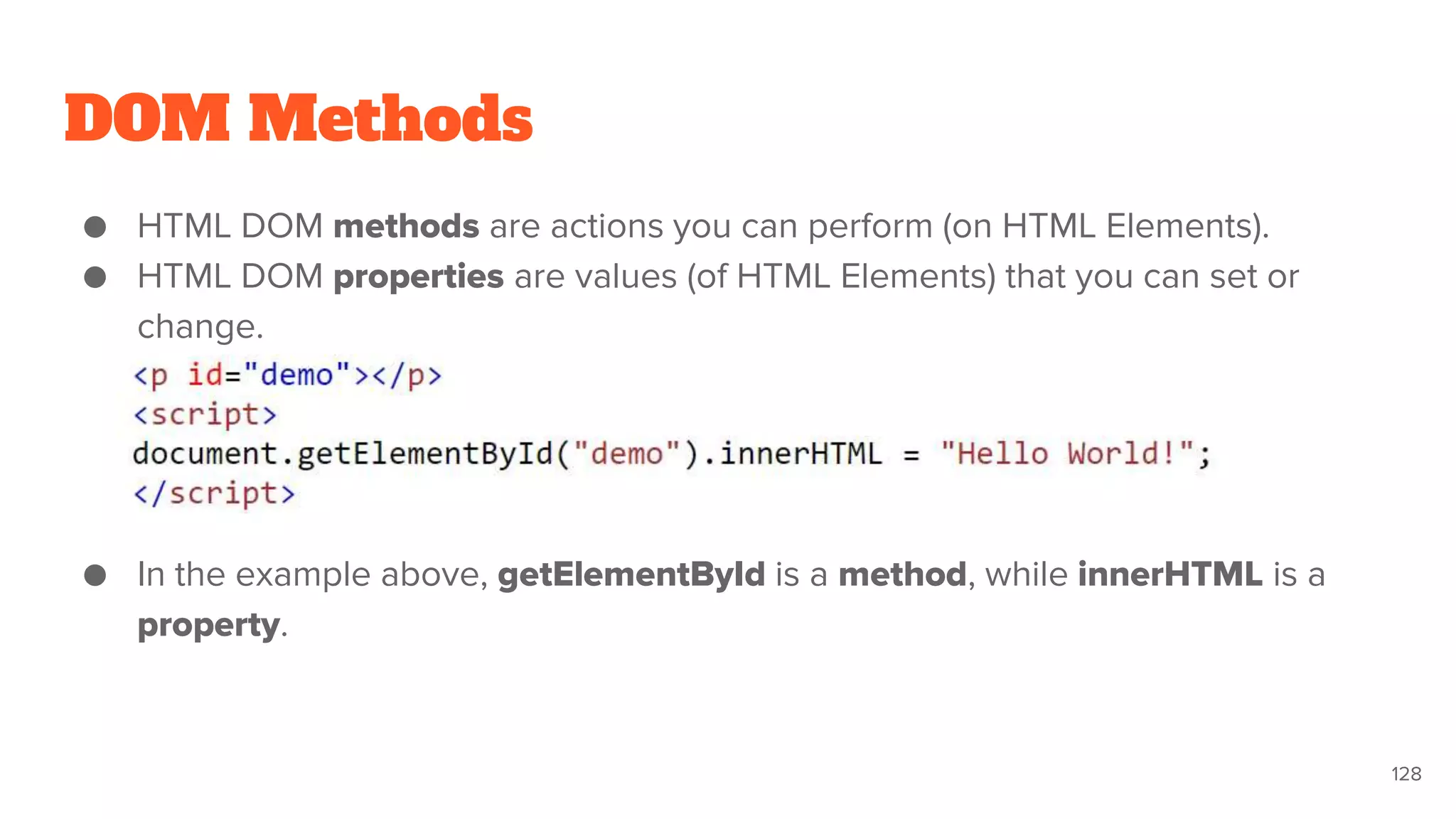 DOM Methods
● HTML DOM methods are actions you can perform (on HTML Elements).
● HTML DOM properties are values (of HTML Elements) that you can set or
change.
● In the example above, getElementById is a method, while innerHTML is a
property.
128
 