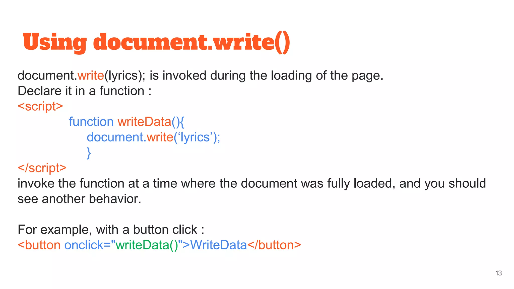 Using document.write()
13
document.write(lyrics); is invoked during the loading of the page.
Declare it in a function :
<script>
function writeData(){
document.write(‘lyrics’);
}
</script>
invoke the function at a time where the document was fully loaded, and you should
see another behavior.
For example, with a button click :
<button onclick="writeData()">WriteData</button>
 