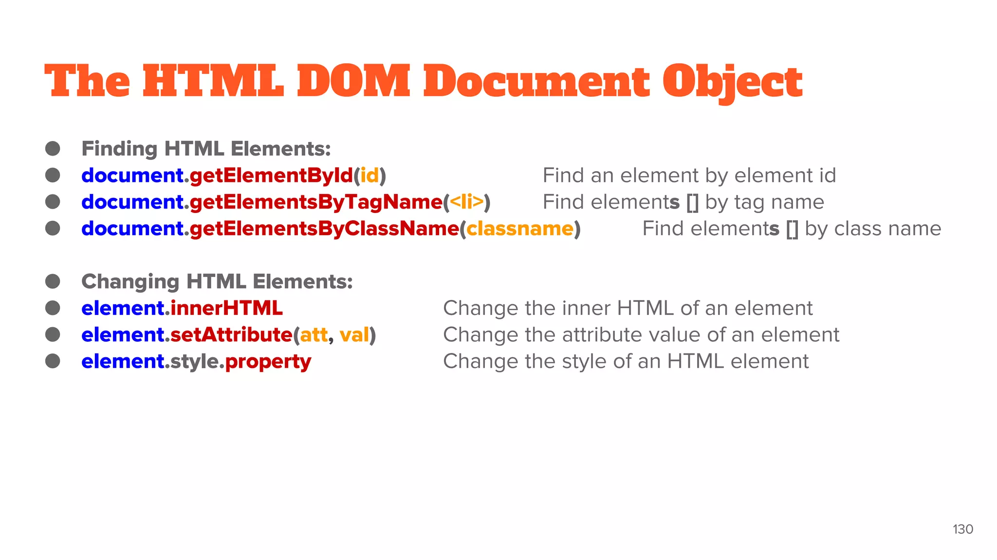 The HTML DOM Document Object
● Finding HTML Elements:
● document.getElementById(id) Find an element by element id
● document.getElementsByTagName(<li>) Find elements [] by tag name
● document.getElementsByClassName(classname) Find elements [] by class name
● Changing HTML Elements:
● element.innerHTML Change the inner HTML of an element
● element.setAttribute(att, val) Change the attribute value of an element
● element.style.property Change the style of an HTML element
130
 