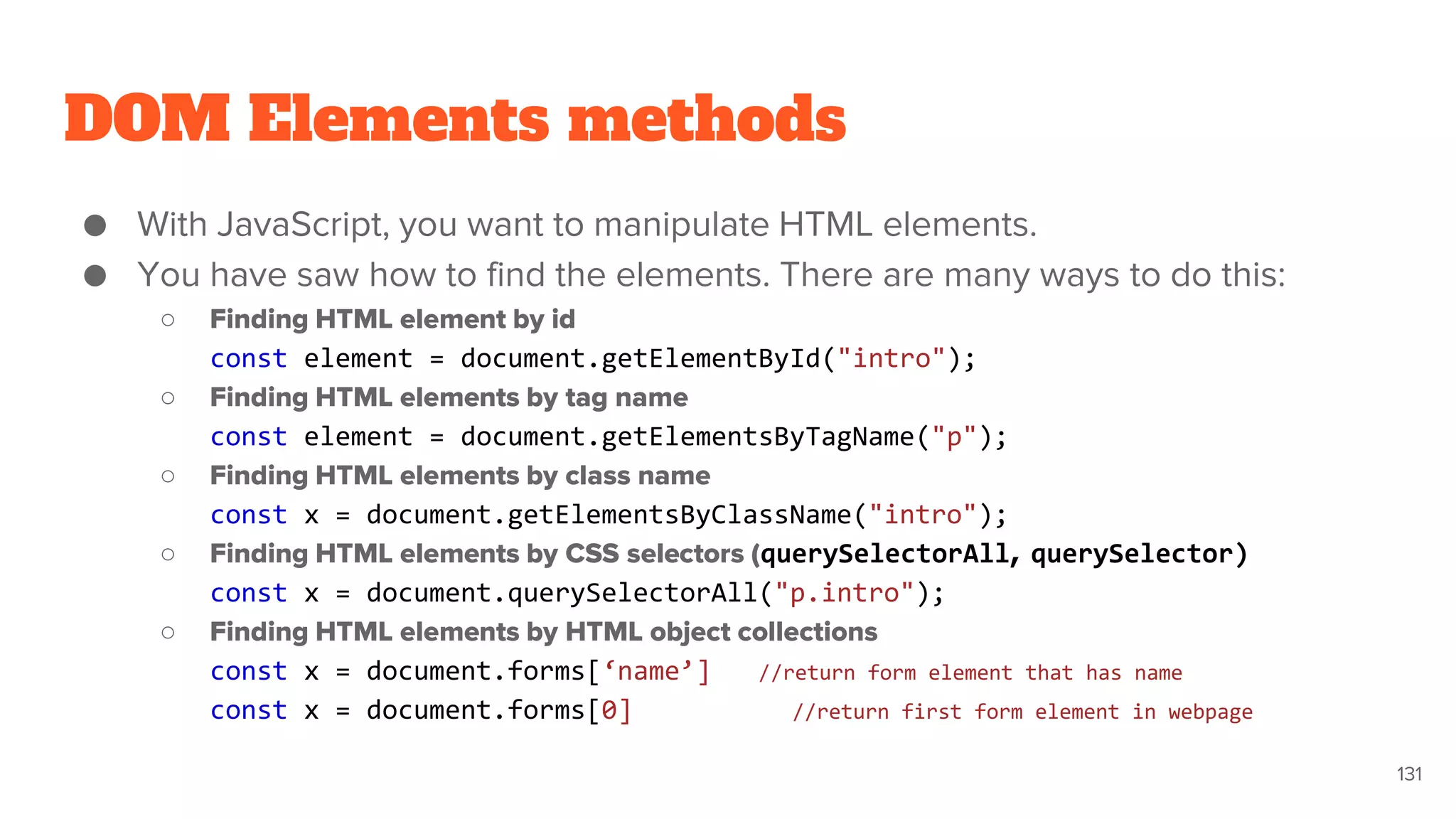 DOM Elements methods
● With JavaScript, you want to manipulate HTML elements.
● You have saw how to find the elements. There are many ways to do this:
○ Finding HTML element by id
const element = document.getElementById("intro");
○ Finding HTML elements by tag name
const element = document.getElementsByTagName("p");
○ Finding HTML elements by class name
const x = document.getElementsByClassName("intro");
○ Finding HTML elements by CSS selectors (querySelectorAll, querySelector)
const x = document.querySelectorAll("p.intro");
○ Finding HTML elements by HTML object collections
const x = document.forms[‘name’] //return form element that has name
const x = document.forms[0] //return first form element in webpage
131
 