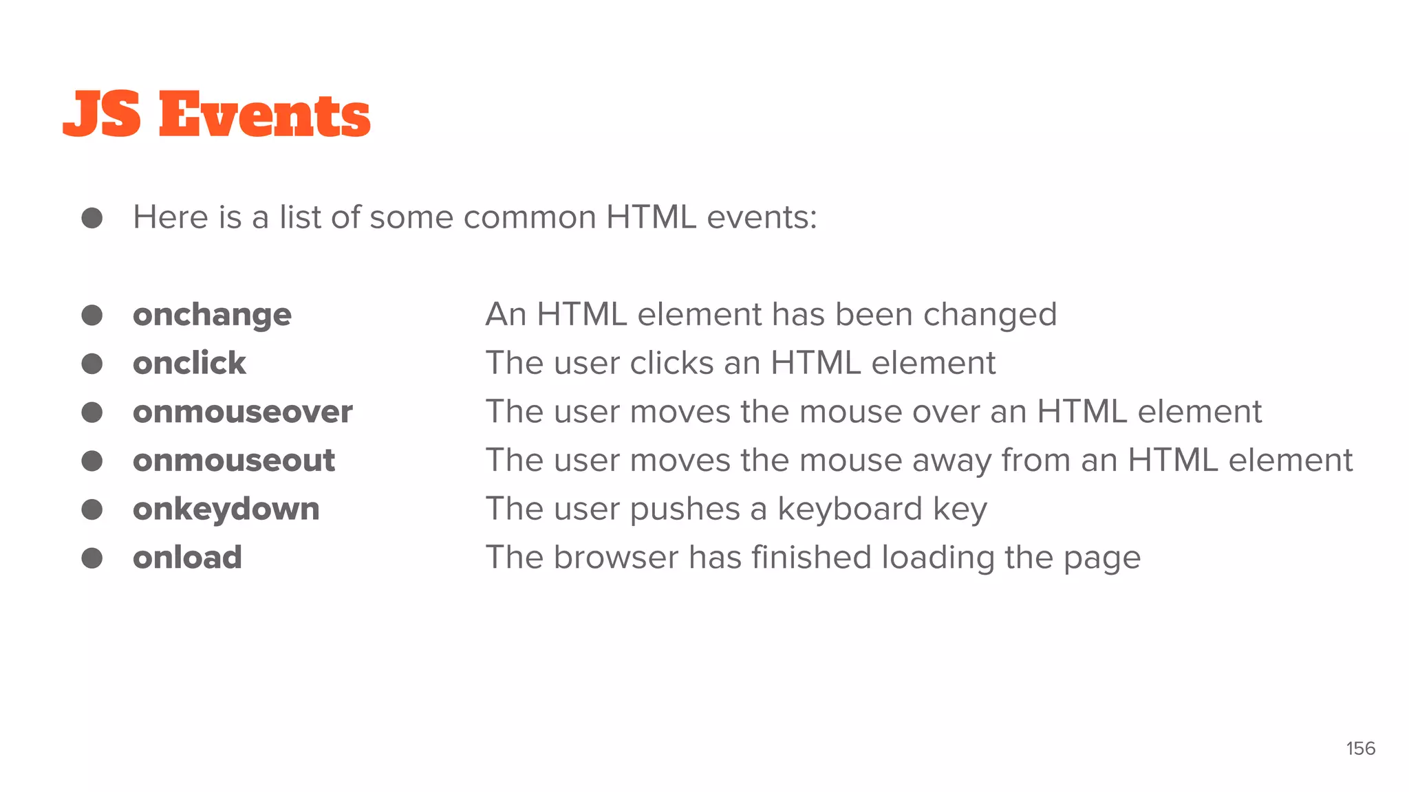 JS Events
● Here is a list of some common HTML events:
● onchange An HTML element has been changed
● onclick The user clicks an HTML element
● onmouseover The user moves the mouse over an HTML element
● onmouseout The user moves the mouse away from an HTML element
● onkeydown The user pushes a keyboard key
● onload The browser has finished loading the page
156
 