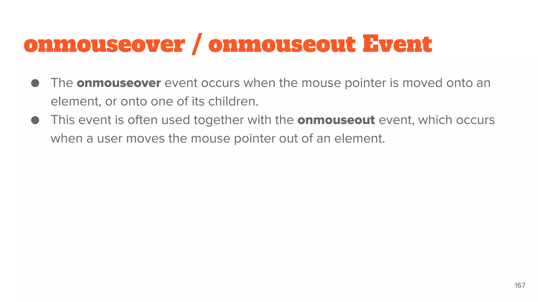 onmouseover / onmouseout Event
● The onmouseover event occurs when the mouse pointer is moved onto an
element, or onto one of its children.
● This event is often used together with the onmouseout event, which occurs
when a user moves the mouse pointer out of an element.
167
 