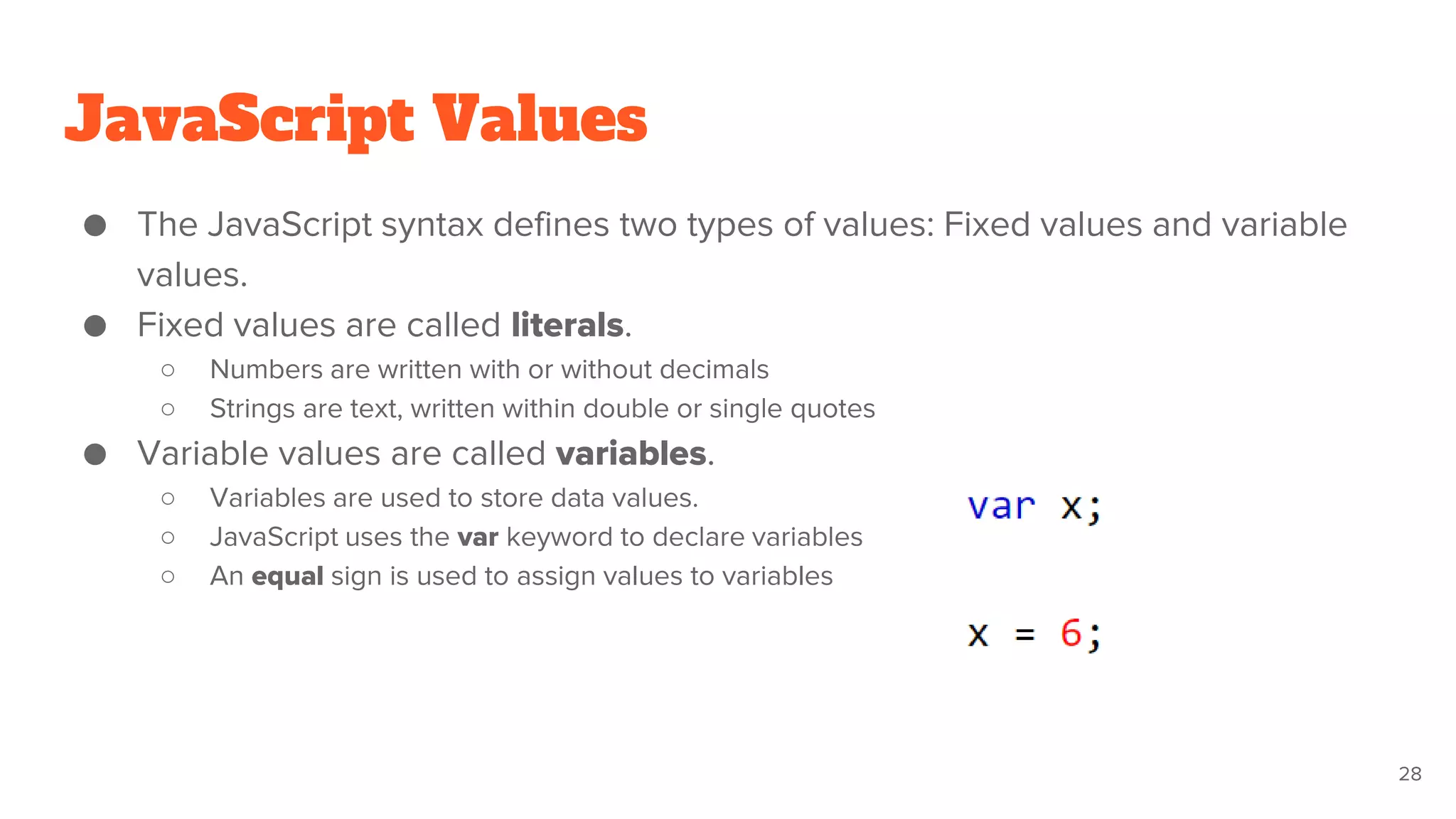 JavaScript Values
28
● The JavaScript syntax defines two types of values: Fixed values and variable
values.
● Fixed values are called literals.
○ Numbers are written with or without decimals
○ Strings are text, written within double or single quotes
● Variable values are called variables.
○ Variables are used to store data values.
○ JavaScript uses the var keyword to declare variables
○ An equal sign is used to assign values to variables
 