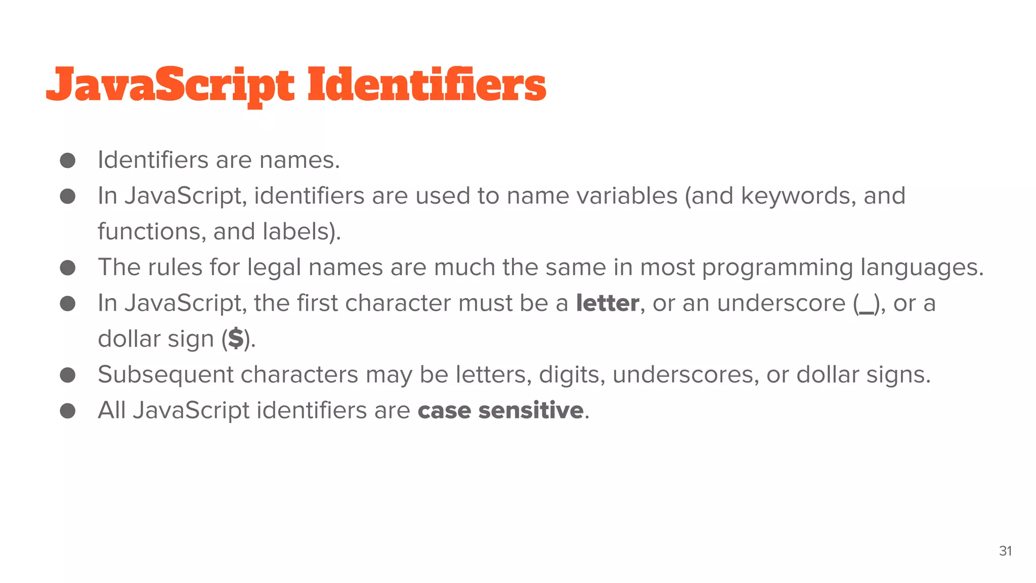JavaScript Identifiers
● Identifiers are names.
● In JavaScript, identifiers are used to name variables (and keywords, and
functions, and labels).
● The rules for legal names are much the same in most programming languages.
● In JavaScript, the first character must be a letter, or an underscore (_), or a
dollar sign ($).
● Subsequent characters may be letters, digits, underscores, or dollar signs.
● All JavaScript identifiers are case sensitive.
31
 