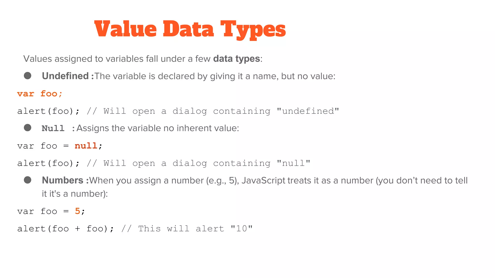 Value Data Types
Values assigned to variables fall under a few data types:
● Undefined :The variable is declared by giving it a name, but no value:
var foo;
alert(foo); // Will open a dialog containing "undefined"
● Null :Assigns the variable no inherent value:
var foo = null;
alert(foo); // Will open a dialog containing "null"
● Numbers :When you assign a number (e.g., 5), JavaScript treats it as a number (you don’t need to tell
it it's a number):
var foo = 5;
alert(foo + foo); // This will alert "10"
 