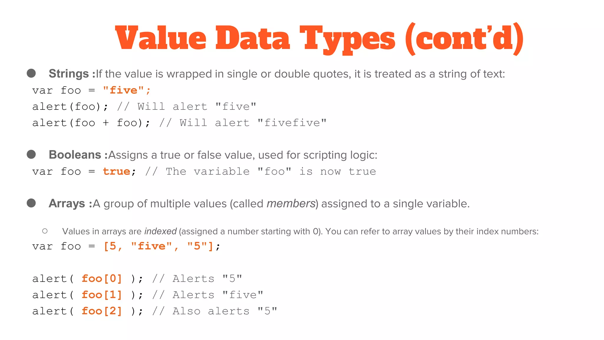 Value Data Types (cont’d)
● Strings :If the value is wrapped in single or double quotes, it is treated as a string of text:
var foo = "five";
alert(foo); // Will alert "five"
alert(foo + foo); // Will alert "fivefive"
● Booleans :Assigns a true or false value, used for scripting logic:
var foo = true; // The variable "foo" is now true
● Arrays :A group of multiple values (called members) assigned to a single variable.
○ Values in arrays are indexed (assigned a number starting with 0). You can refer to array values by their index numbers:
var foo = [5, "five", "5"];
alert( foo[0] ); // Alerts "5"
alert( foo[1] ); // Alerts "five"
alert( foo[2] ); // Also alerts "5"
 