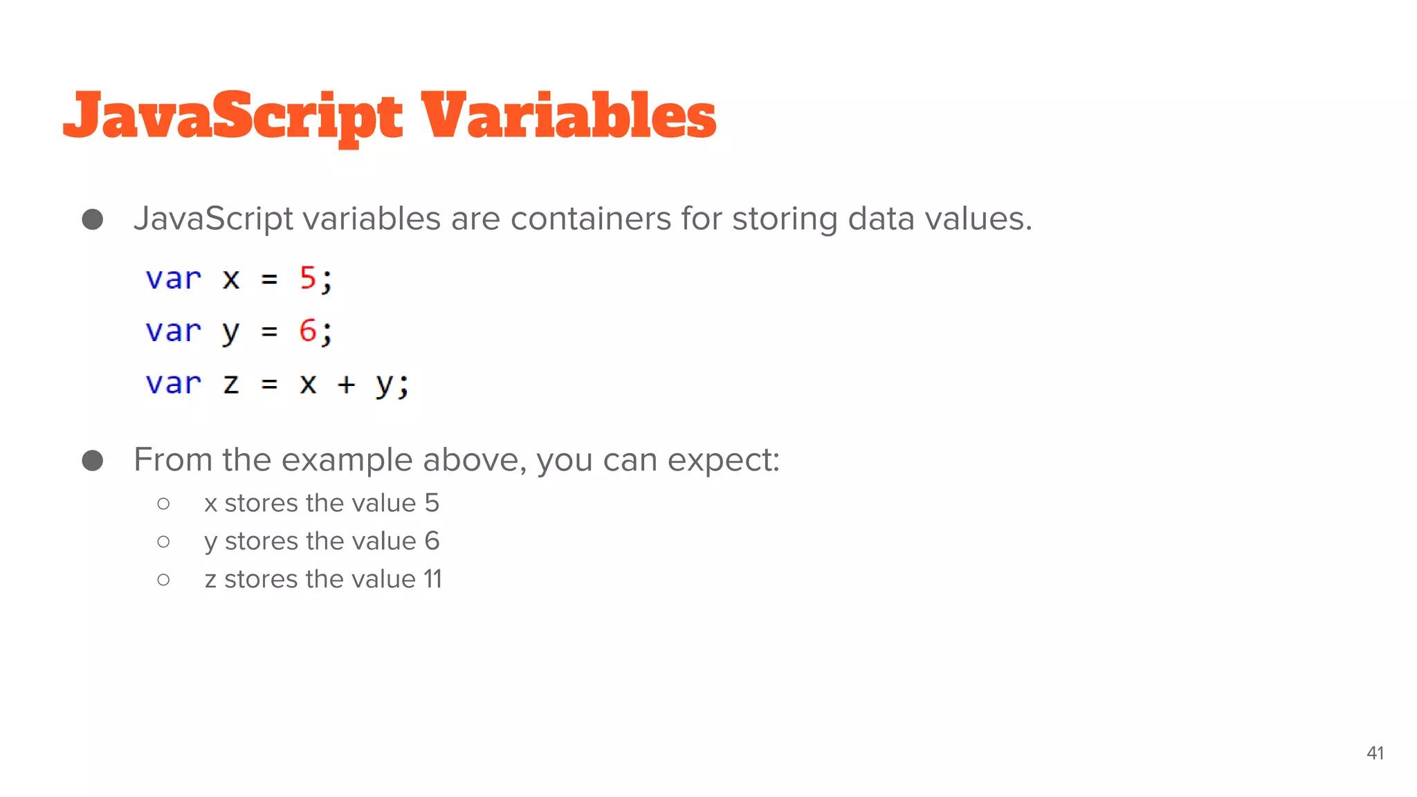 JavaScript Variables
● JavaScript variables are containers for storing data values.
● From the example above, you can expect:
○ x stores the value 5
○ y stores the value 6
○ z stores the value 11
41
 