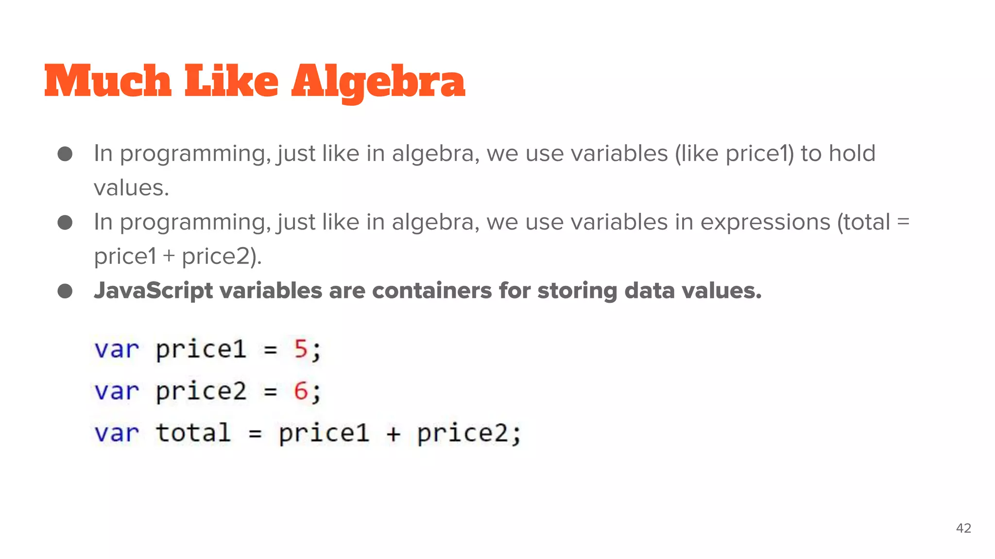 Much Like Algebra
● In programming, just like in algebra, we use variables (like price1) to hold
values.
● In programming, just like in algebra, we use variables in expressions (total =
price1 + price2).
● JavaScript variables are containers for storing data values.
42
 