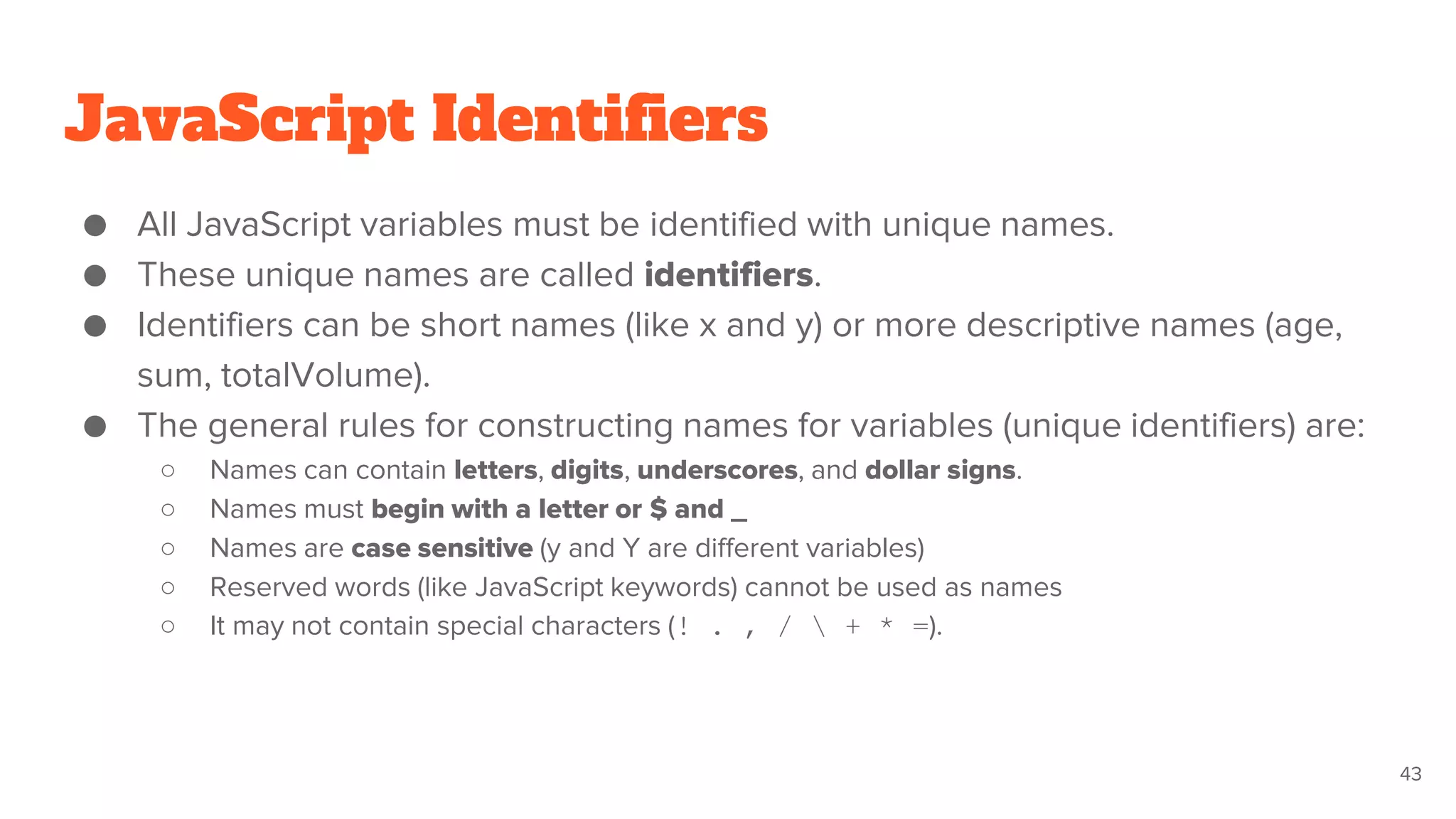 JavaScript Identifiers
● All JavaScript variables must be identified with unique names.
● These unique names are called identifiers.
● Identifiers can be short names (like x and y) or more descriptive names (age,
sum, totalVolume).
● The general rules for constructing names for variables (unique identifiers) are:
○ Names can contain letters, digits, underscores, and dollar signs.
○ Names must begin with a letter or $ and _
○ Names are case sensitive (y and Y are different variables)
○ Reserved words (like JavaScript keywords) cannot be used as names
○ It may not contain special characters (! . , /  + * =).
43
 